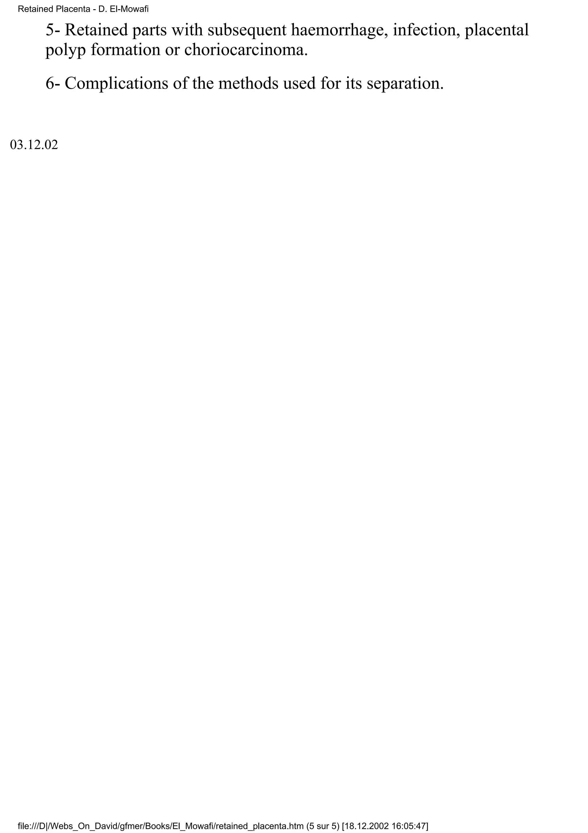 Retained Placenta - D. El-Mowafi

       5- Retained parts with subsequent haemorrhage, infection, placental
       polyp formation or choriocarcinoma.
       6- Complications of the methods used for its separation.


03.12.02




 file:///D|/Webs_On_David/gfmer/Books/El_Mowafi/retained_placenta.htm (5 sur 5) [18.12.2002 16:05:47]
 