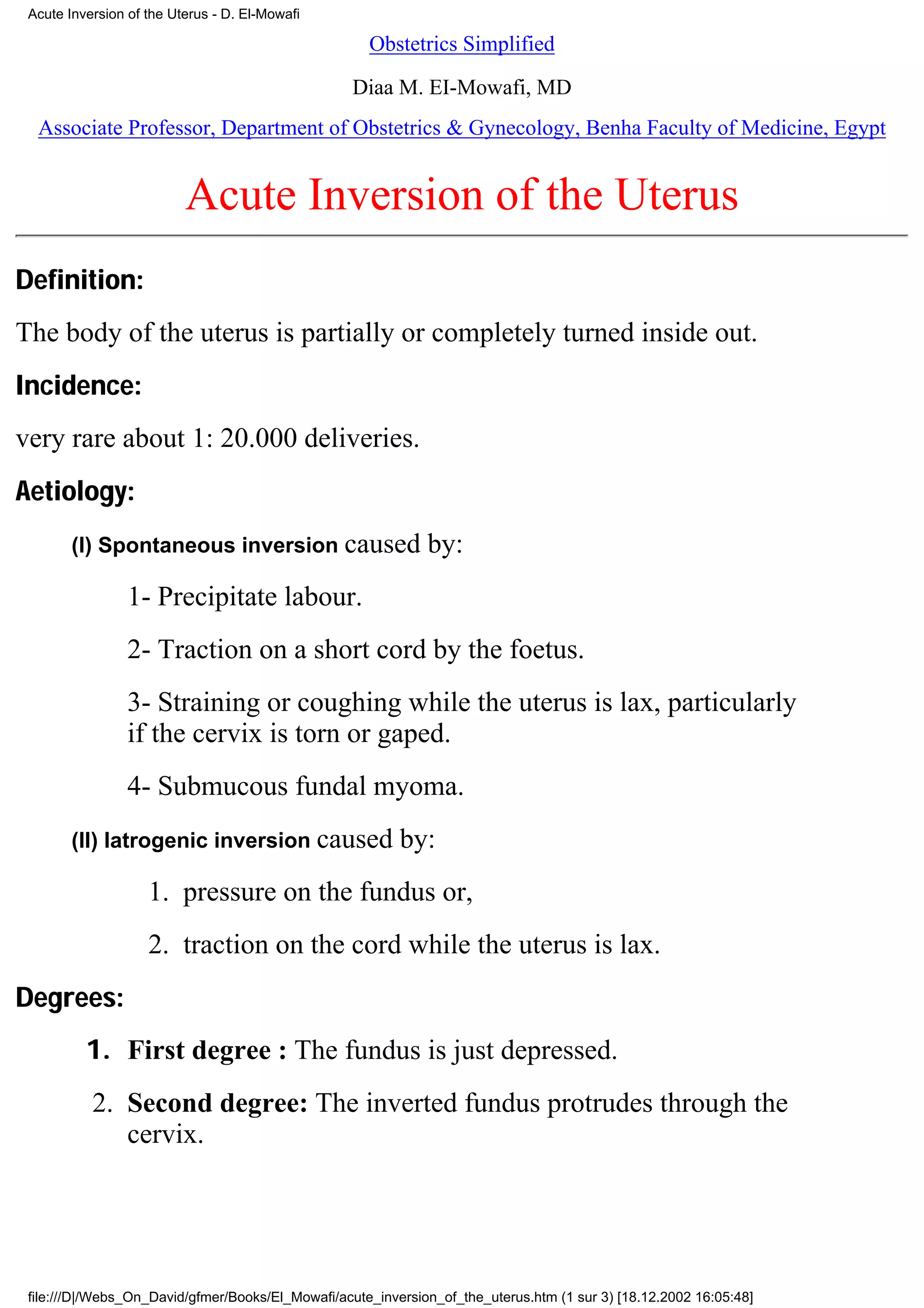 Acute Inversion of the Uterus - D. El-Mowafi

                                                     Obstetrics Simplified

                                                   Diaa M. EI-Mowafi, MD
  Associate Professor, Department of Obstetrics & Gynecology, Benha Faculty of Medicine, Egypt


                          Acute Inversion of the Uterus
Definition:
The body of the uterus is partially or completely turned inside out.
Incidence:
very rare about 1: 20.000 deliveries.
Aetiology:
        (I) Spontaneous inversion caused                      by:
                 1- Precipitate labour.
                 2- Traction on a short cord by the foetus.
                 3- Straining or coughing while the uterus is lax, particularly
                 if the cervix is torn or gaped.
                 4- Submucous fundal myoma.
        (II) Iatrogenic inversion caused                  by:
                    1. pressure on the fundus or,
                    2. traction on the cord while the uterus is lax.
Degrees:
          1. First degree : The fundus is just depressed.
           2. Second degree: The inverted fundus protrudes through the
              cervix.




 file:///D|/Webs_On_David/gfmer/Books/El_Mowafi/acute_inversion_of_the_uterus.htm (1 sur 3) [18.12.2002 16:05:48]
 