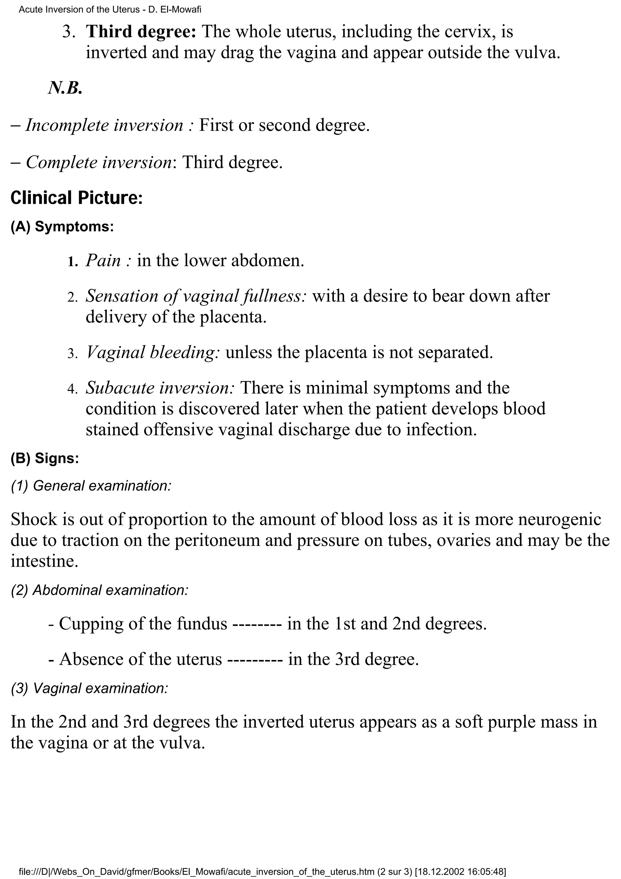Acute Inversion of the Uterus - D. El-Mowafi

           3. Third degree: The whole uterus, including the cervix, is
              inverted and may drag the vagina and appear outside the vulva.
        N.B.
− Incomplete inversion : First or second degree.
− Complete inversion: Third degree.
Clinical Picture:
(A) Symptoms:

            1.   Pain : in the lower abdomen.
            2.   Sensation of vaginal fullness: with a desire to bear down after
                 delivery of the placenta.
            3.   Vaginal bleeding: unless the placenta is not separated.
            4.   Subacute inversion: There is minimal symptoms and the
                 condition is discovered later when the patient develops blood
                 stained offensive vaginal discharge due to infection.
(B) Signs:
(1) General examination:

Shock is out of proportion to the amount of blood loss as it is more neurogenic
due to traction on the peritoneum and pressure on tubes, ovaries and may be the
intestine.
(2) Abdominal examination:

        - Cupping of the fundus -------- in the 1st and 2nd degrees.
        - Absence of the uterus --------- in the 3rd degree.
(3) Vaginal examination:

In the 2nd and 3rd degrees the inverted uterus appears as a soft purple mass in
the vagina or at the vulva.




 file:///D|/Webs_On_David/gfmer/Books/El_Mowafi/acute_inversion_of_the_uterus.htm (2 sur 3) [18.12.2002 16:05:48]
 