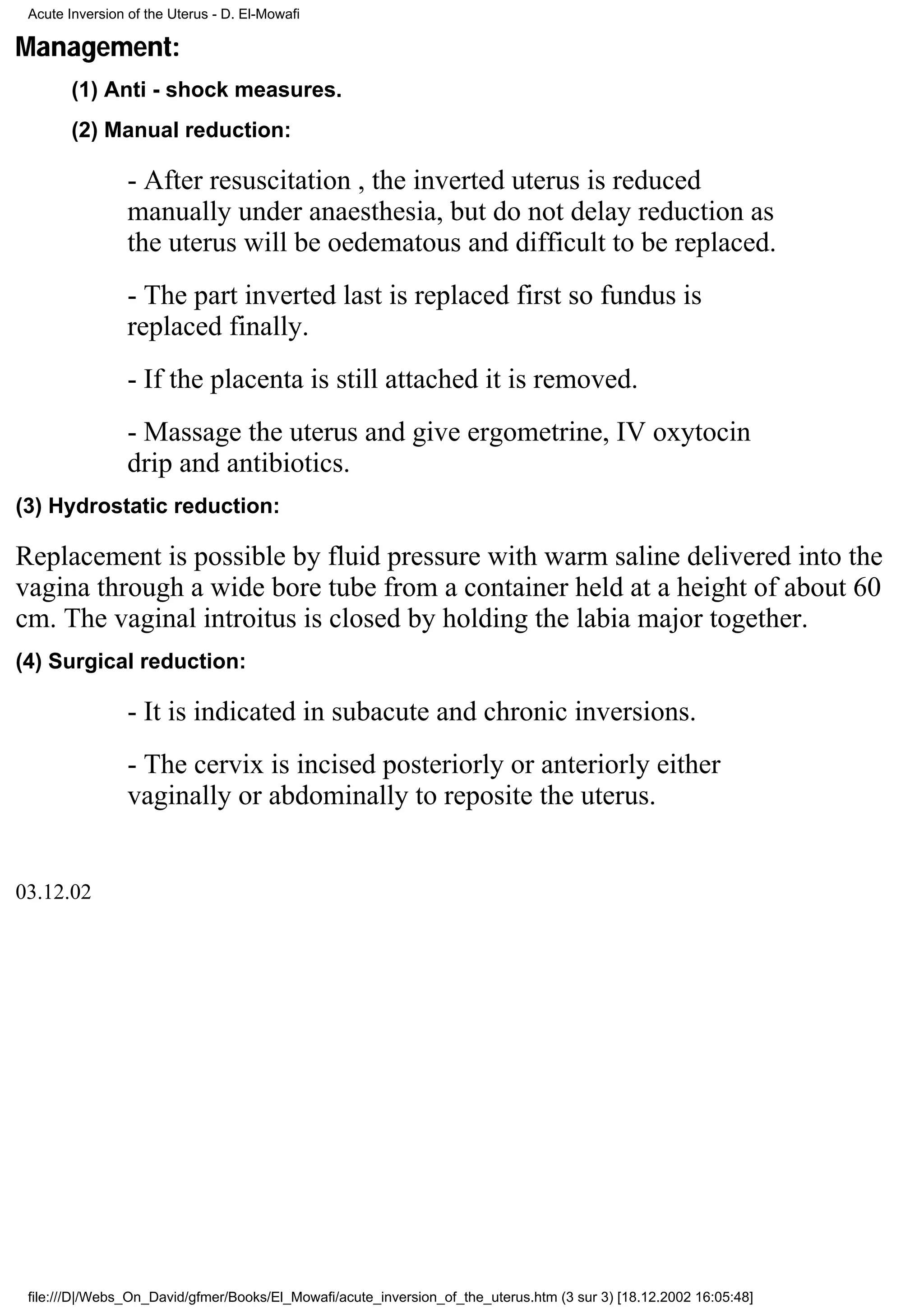 Acute Inversion of the Uterus - D. El-Mowafi

Management:
        (1) Anti - shock measures.
        (2) Manual reduction:

                 - After resuscitation , the inverted uterus is reduced
                 manually under anaesthesia, but do not delay reduction as
                 the uterus will be oedematous and difficult to be replaced.
                 - The part inverted last is replaced first so fundus is
                 replaced finally.
                 - If the placenta is still attached it is removed.
                 - Massage the uterus and give ergometrine, IV oxytocin
                 drip and antibiotics.
(3) Hydrostatic reduction:

Replacement is possible by fluid pressure with warm saline delivered into the
vagina through a wide bore tube from a container held at a height of about 60
cm. The vaginal introitus is closed by holding the labia major together.
(4) Surgical reduction:

                 - It is indicated in subacute and chronic inversions.
                 - The cervix is incised posteriorly or anteriorly either
                 vaginally or abdominally to reposite the uterus.


03.12.02




 file:///D|/Webs_On_David/gfmer/Books/El_Mowafi/acute_inversion_of_the_uterus.htm (3 sur 3) [18.12.2002 16:05:48]
 