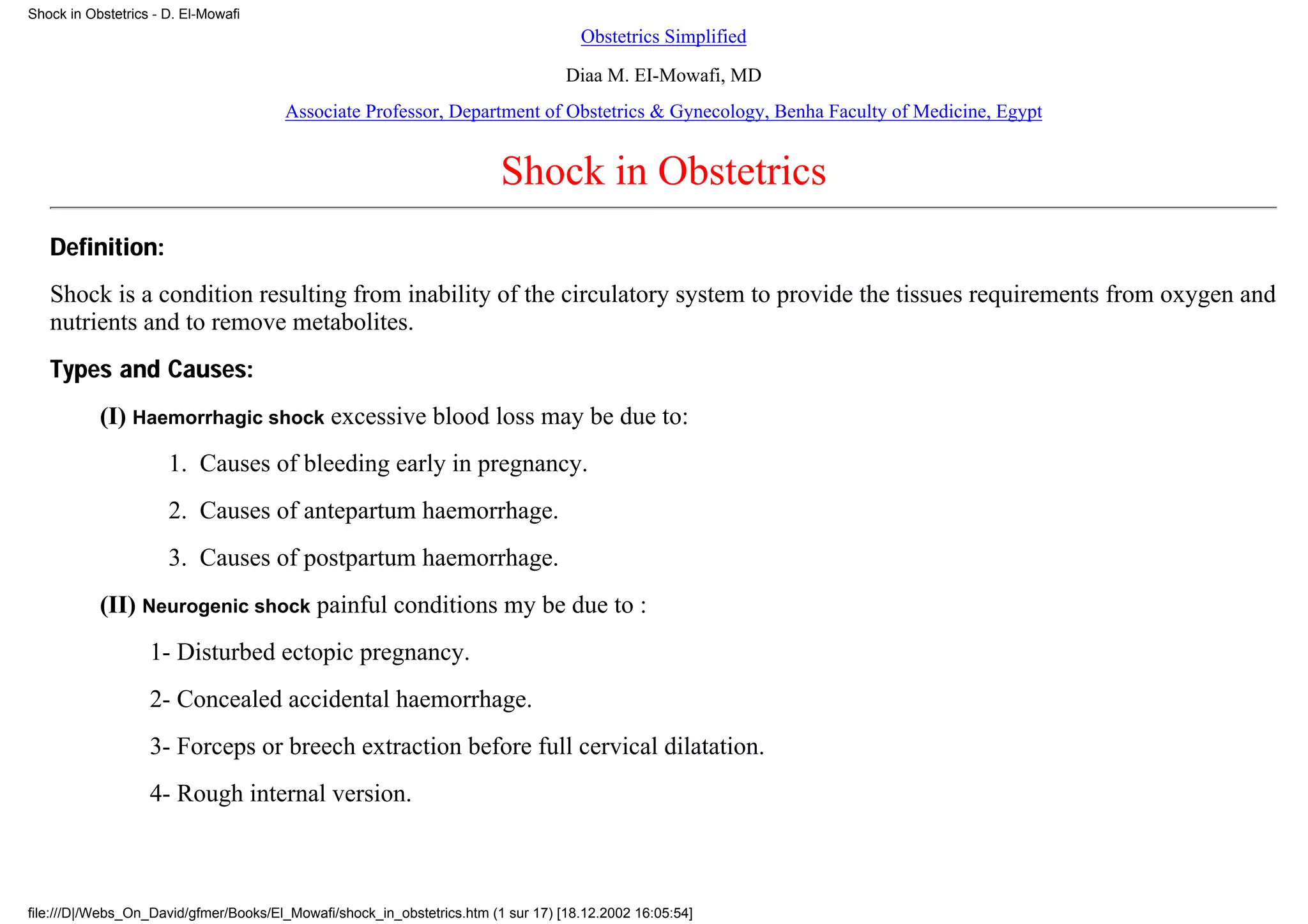 Shock in Obstetrics - D. El-Mowafi
                                                                                     Obstetrics Simplified
                                                                                   Diaa M. EI-Mowafi, MD
                                       Associate Professor, Department of Obstetrics & Gynecology, Benha Faculty of Medicine, Egypt


                                                                         Shock in Obstetrics
   Definition:
   Shock is a condition resulting from inability of the circulatory system to provide the tissues requirements from oxygen and
   nutrients and to remove metabolites.
   Types and Causes:
           (I) Haemorrhagic shock excessive blood loss may be due to:
                      1. Causes of bleeding early in pregnancy.
                      2. Causes of antepartum haemorrhage.
                      3. Causes of postpartum haemorrhage.
           (II) Neurogenic shock painful conditions my be due to :
                   1- Disturbed ectopic pregnancy.
                   2- Concealed accidental haemorrhage.
                   3- Forceps or breech extraction before full cervical dilatation.
                   4- Rough internal version.



file:///D|/Webs_On_David/gfmer/Books/El_Mowafi/shock_in_obstetrics.htm (1 sur 17) [18.12.2002 16:05:54]
 