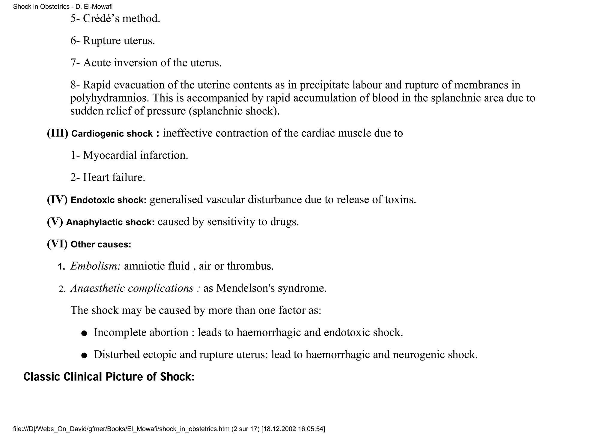 Shock in Obstetrics - D. El-Mowafi

                    5- Crédé’s method.
                    6- Rupture uterus.
                    7- Acute inversion of the uterus.
                    8- Rapid evacuation of the uterine contents as in precipitate labour and rupture of membranes in
                    polyhydramnios. This is accompanied by rapid accumulation of blood in the splanchnic area due to
                    sudden relief of pressure (splanchnic shock).
           (III) Cardiogenic shock : ineffective contraction of the cardiac muscle due to
                    1- Myocardial infarction.
                    2- Heart failure.
           (IV) Endotoxic shock: generalised vascular disturbance due to release of toxins.
           (V) Anaphylactic shock: caused by sensitivity to drugs.
           (VI) Other causes:
               1.   Embolism: amniotic fluid , air or thrombus.
               2.   Anaesthetic complications : as Mendelson's syndrome.
                    The shock may be caused by more than one factor as:
                       q   Incomplete abortion : leads to haemorrhagic and endotoxic shock.
                       q   Disturbed ectopic and rupture uterus: lead to haemorrhagic and neurogenic shock.
   Classic Clinical Picture of Shock:



file:///D|/Webs_On_David/gfmer/Books/El_Mowafi/shock_in_obstetrics.htm (2 sur 17) [18.12.2002 16:05:54]
 