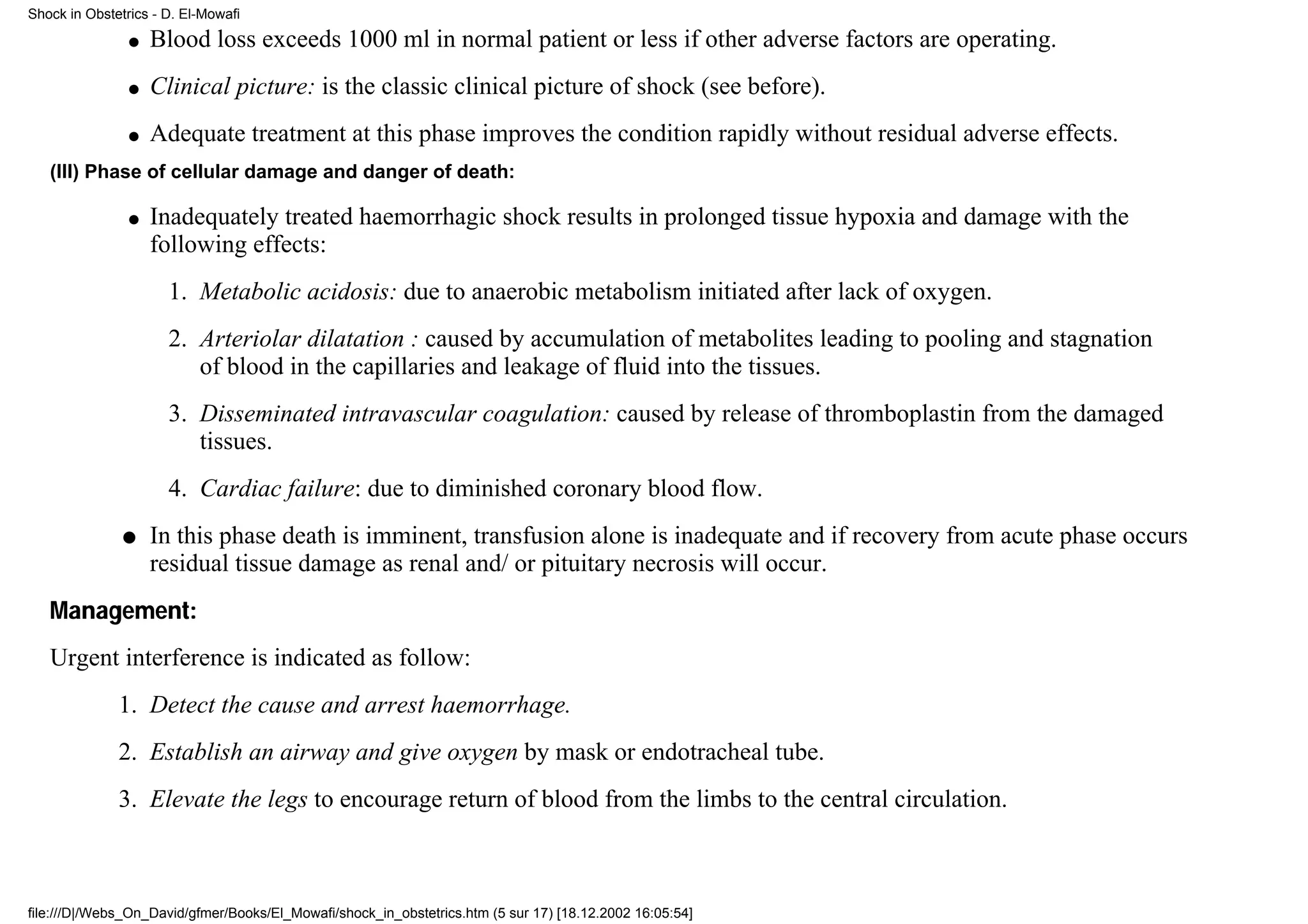 Shock in Obstetrics - D. El-Mowafi

                q   Blood loss exceeds 1000 ml in normal patient or less if other adverse factors are operating.
                q   Clinical picture: is the classic clinical picture of shock (see before).
                q   Adequate treatment at this phase improves the condition rapidly without residual adverse effects.
   (III) Phase of cellular damage and danger of death:

                q   Inadequately treated haemorrhagic shock results in prolonged tissue hypoxia and damage with the
                    following effects:
                      1. Metabolic acidosis: due to anaerobic metabolism initiated after lack of oxygen.
                      2. Arteriolar dilatation : caused by accumulation of metabolites leading to pooling and stagnation
                         of blood in the capillaries and leakage of fluid into the tissues.
                      3. Disseminated intravascular coagulation: caused by release of thromboplastin from the damaged
                         tissues.
                      4. Cardiac failure: due to diminished coronary blood flow.
               q    In this phase death is imminent, transfusion alone is inadequate and if recovery from acute phase occurs
                    residual tissue damage as renal and/ or pituitary necrosis will occur.
   Management:
   Urgent interference is indicated as follow:
              1. Detect the cause and arrest haemorrhage.
              2. Establish an airway and give oxygen by mask or endotracheal tube.
              3. Elevate the legs to encourage return of blood from the limbs to the central circulation.



file:///D|/Webs_On_David/gfmer/Books/El_Mowafi/shock_in_obstetrics.htm (5 sur 17) [18.12.2002 16:05:54]
 