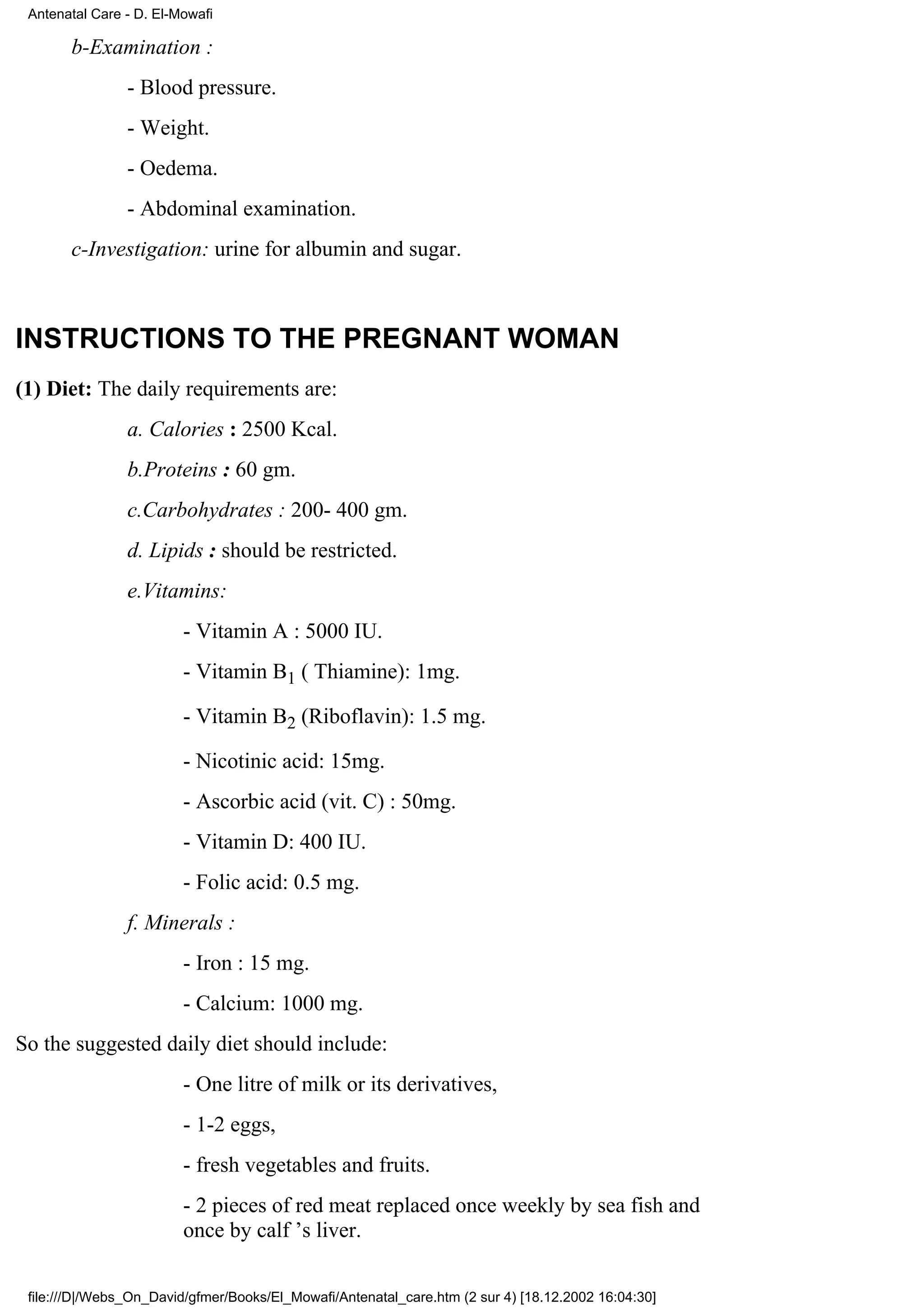 Antenatal Care - D. El-Mowafi

       b-Examination :
                - Blood pressure.
                - Weight.
                - Oedema.
                - Abdominal examination.
       c-Investigation: urine for albumin and sugar.



INSTRUCTIONS TO THE PREGNANT WOMAN
(1) Diet: The daily requirements are:
                a. Calories : 2500 Kcal.
                b.Proteins : 60 gm.
                c.Carbohydrates : 200- 400 gm.
                d. Lipids : should be restricted.
                e.Vitamins:
                         - Vitamin A : 5000 IU.
                         - Vitamin B1 ( Thiamine): 1mg.

                         - Vitamin B2 (Riboflavin): 1.5 mg.

                         - Nicotinic acid: 15mg.
                         - Ascorbic acid (vit. C) : 50mg.
                         - Vitamin D: 400 IU.
                         - Folic acid: 0.5 mg.
                f. Minerals :
                         - Iron : 15 mg.
                         - Calcium: 1000 mg.
So the suggested daily diet should include:
                         - One litre of milk or its derivatives,
                         - 1-2 eggs,
                         - fresh vegetables and fruits.
                         - 2 pieces of red meat replaced once weekly by sea fish and
                         once by calf ’s liver.

 file:///D|/Webs_On_David/gfmer/Books/El_Mowafi/Antenatal_care.htm (2 sur 4) [18.12.2002 16:04:30]
 