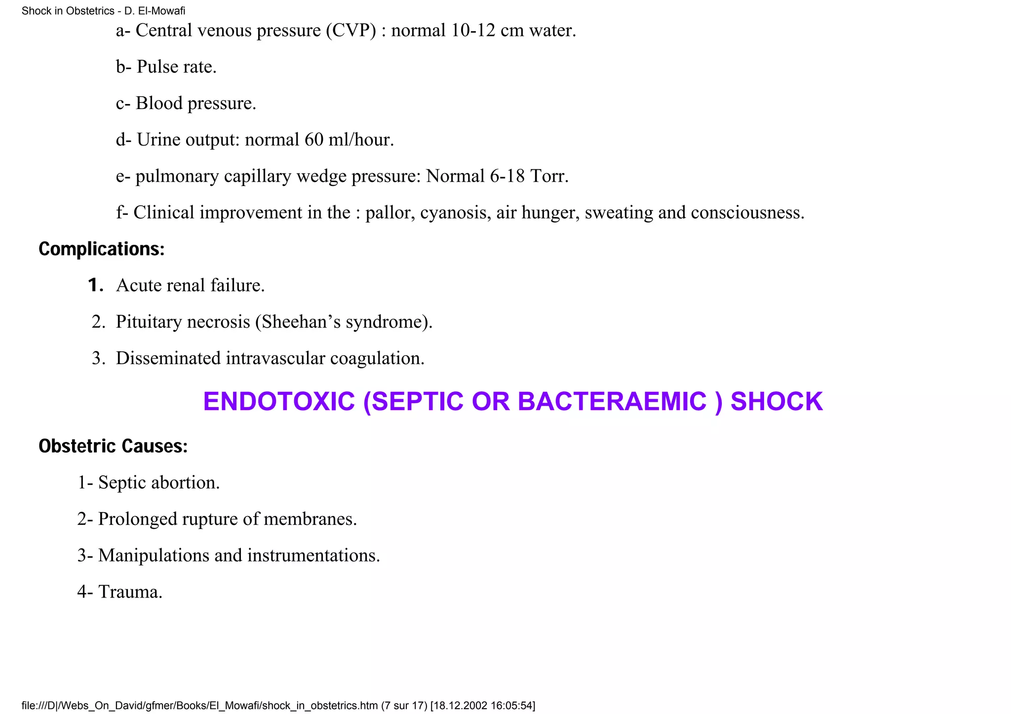 Shock in Obstetrics - D. El-Mowafi

                   a- Central venous pressure (CVP) : normal 10-12 cm water.
                   b- Pulse rate.
                   c- Blood pressure.
                   d- Urine output: normal 60 ml/hour.
                   e- pulmonary capillary wedge pressure: Normal 6-18 Torr.
                   f- Clinical improvement in the : pallor, cyanosis, air hunger, sweating and consciousness.
   Complications:
             1. Acute renal failure.
              2. Pituitary necrosis (Sheehan’s syndrome).
              3. Disseminated intravascular coagulation.

                                     ENDOTOXIC (SEPTIC OR BACTERAEMIC ) SHOCK
   Obstetric Causes:
           1- Septic abortion.
           2- Prolonged rupture of membranes.
           3- Manipulations and instrumentations.
           4- Trauma.




file:///D|/Webs_On_David/gfmer/Books/El_Mowafi/shock_in_obstetrics.htm (7 sur 17) [18.12.2002 16:05:54]
 