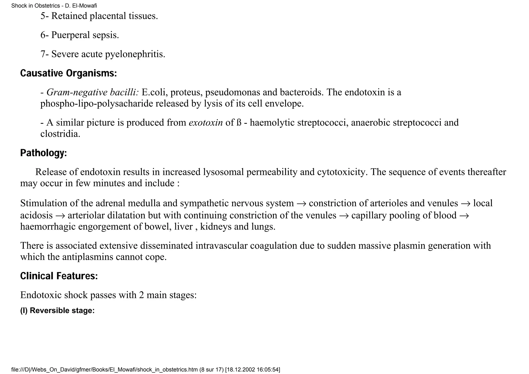 Shock in Obstetrics - D. El-Mowafi

           5- Retained placental tissues.
           6- Puerperal sepsis.
           7- Severe acute pyelonephritis.
   Causative Organisms:
           - Gram-negative bacilli: E.coli, proteus, pseudomonas and bacteroids. The endotoxin is a
           phospho-lipo-polysacharide released by lysis of its cell envelope.
           - A similar picture is produced from exotoxin of ß - haemolytic streptococci, anaerobic streptococci and
           clostridia.
   Pathology:
      Release of endotoxin results in increased lysosomal permeability and cytotoxicity. The sequence of events thereafter
   may occur in few minutes and include :
   Stimulation of the adrenal medulla and sympathetic nervous system → constriction of arterioles and venules → local
   acidosis → arteriolar dilatation but with continuing constriction of the venules → capillary pooling of blood →
   haemorrhagic engorgement of bowel, liver , kidneys and lungs.
   There is associated extensive disseminated intravascular coagulation due to sudden massive plasmin generation with
   which the antiplasmins cannot cope.
   Clinical Features:
   Endotoxic shock passes with 2 main stages:
   (I) Reversible stage:




file:///D|/Webs_On_David/gfmer/Books/El_Mowafi/shock_in_obstetrics.htm (8 sur 17) [18.12.2002 16:05:54]
 