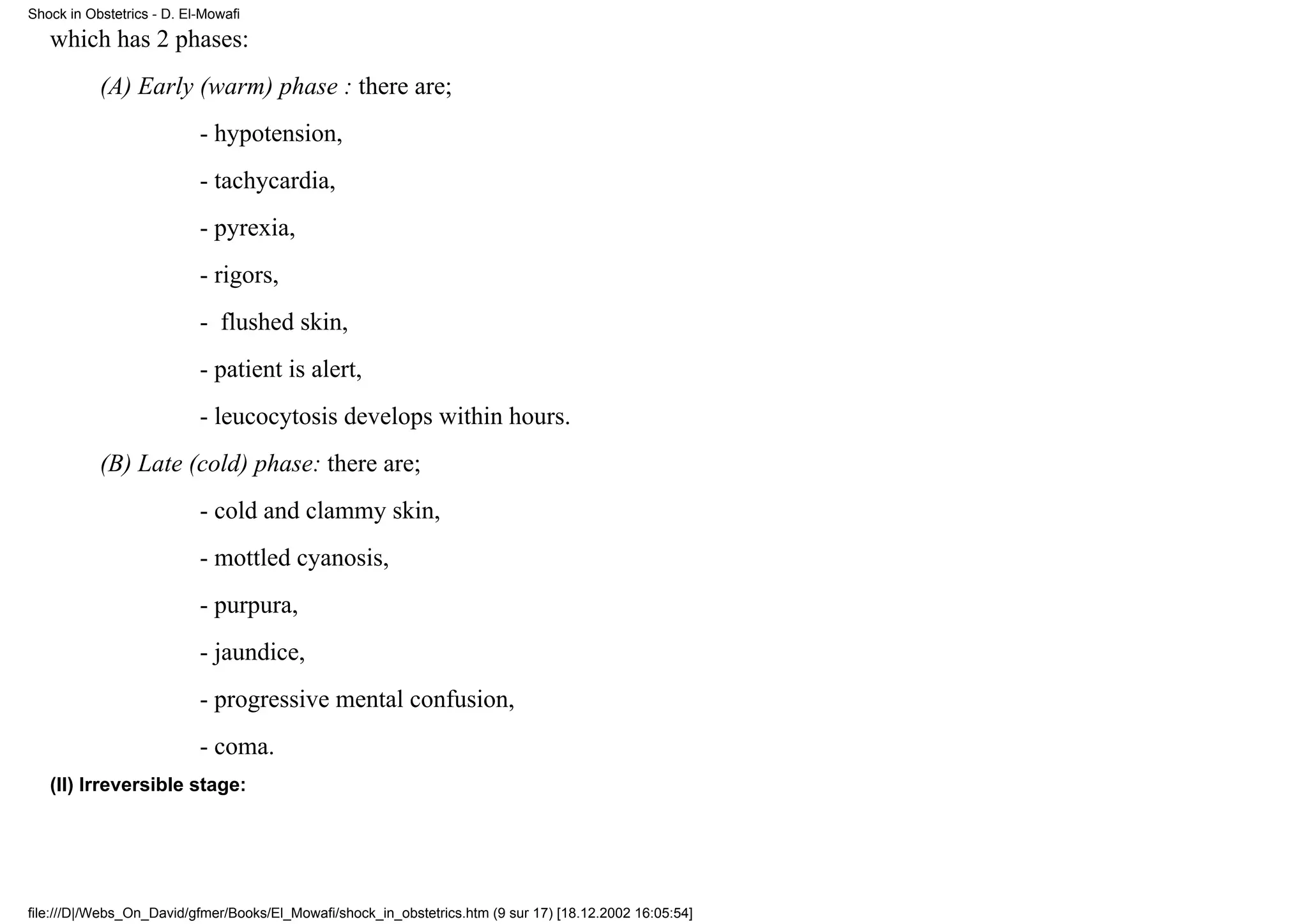 Shock in Obstetrics - D. El-Mowafi

   which has 2 phases:
           (A) Early (warm) phase : there are;
                           - hypotension,
                           - tachycardia,
                           - pyrexia,
                           - rigors,
                           - flushed skin,
                           - patient is alert,
                           - leucocytosis develops within hours.
           (B) Late (cold) phase: there are;
                           - cold and clammy skin,
                           - mottled cyanosis,
                           - purpura,
                           - jaundice,
                           - progressive mental confusion,
                           - coma.
   (II) Irreversible stage:




file:///D|/Webs_On_David/gfmer/Books/El_Mowafi/shock_in_obstetrics.htm (9 sur 17) [18.12.2002 16:05:54]
 