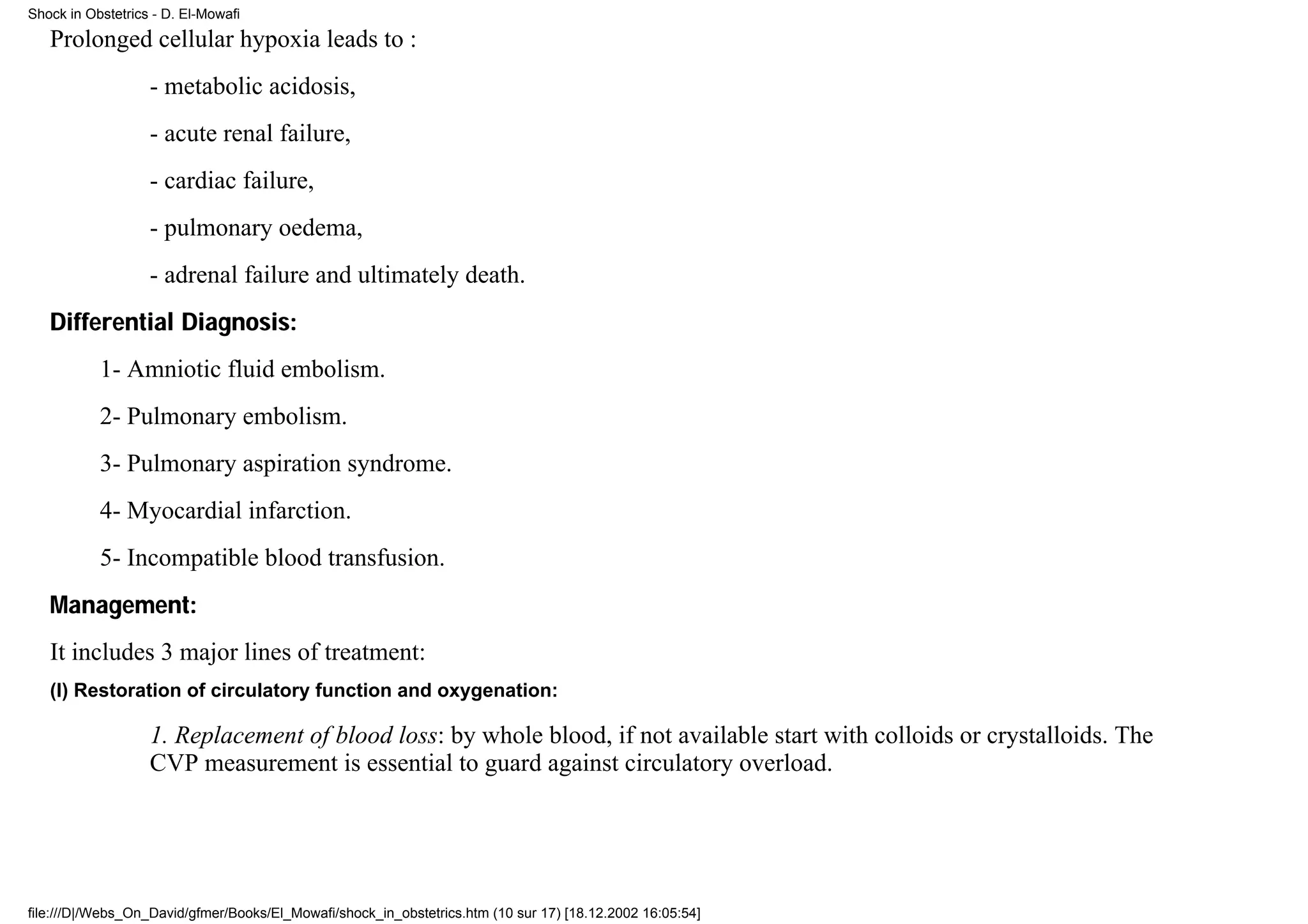 Shock in Obstetrics - D. El-Mowafi

   Prolonged cellular hypoxia leads to :
                   - metabolic acidosis,
                   - acute renal failure,
                   - cardiac failure,
                   - pulmonary oedema,
                   - adrenal failure and ultimately death.
   Differential Diagnosis:
           1- Amniotic fluid embolism.
           2- Pulmonary embolism.
           3- Pulmonary aspiration syndrome.
           4- Myocardial infarction.
           5- Incompatible blood transfusion.
   Management:
   It includes 3 major lines of treatment:
   (I) Restoration of circulatory function and oxygenation:

                   1. Replacement of blood loss: by whole blood, if not available start with colloids or crystalloids. The
                   CVP measurement is essential to guard against circulatory overload.




file:///D|/Webs_On_David/gfmer/Books/El_Mowafi/shock_in_obstetrics.htm (10 sur 17) [18.12.2002 16:05:54]
 