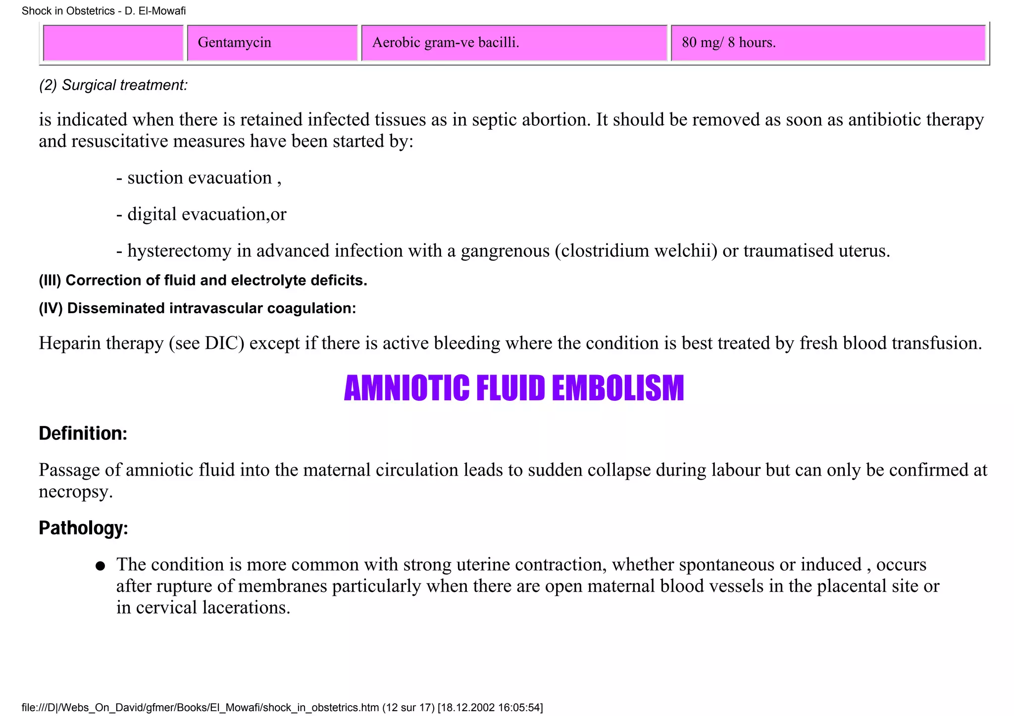 Shock in Obstetrics - D. El-Mowafi


                                     Gentamycin                      Aerobic gram-ve bacilli.              80 mg/ 8 hours.

   (2) Surgical treatment:

   is indicated when there is retained infected tissues as in septic abortion. It should be removed as soon as antibiotic therapy
   and resuscitative measures have been started by:
                   - suction evacuation ,
                   - digital evacuation,or
                   - hysterectomy in advanced infection with a gangrenous (clostridium welchii) or traumatised uterus.
   (III) Correction of fluid and electrolyte deficits.
   (IV) Disseminated intravascular coagulation:

   Heparin therapy (see DIC) except if there is active bleeding where the condition is best treated by fresh blood transfusion.

                                                                AMNIOTIC FLUID EMBOLISM
   Definition:
   Passage of amniotic fluid into the maternal circulation leads to sudden collapse during labour but can only be confirmed at
   necropsy.
   Pathology:
               q   The condition is more common with strong uterine contraction, whether spontaneous or induced , occurs
                   after rupture of membranes particularly when there are open maternal blood vessels in the placental site or
                   in cervical lacerations.




file:///D|/Webs_On_David/gfmer/Books/El_Mowafi/shock_in_obstetrics.htm (12 sur 17) [18.12.2002 16:05:54]
 