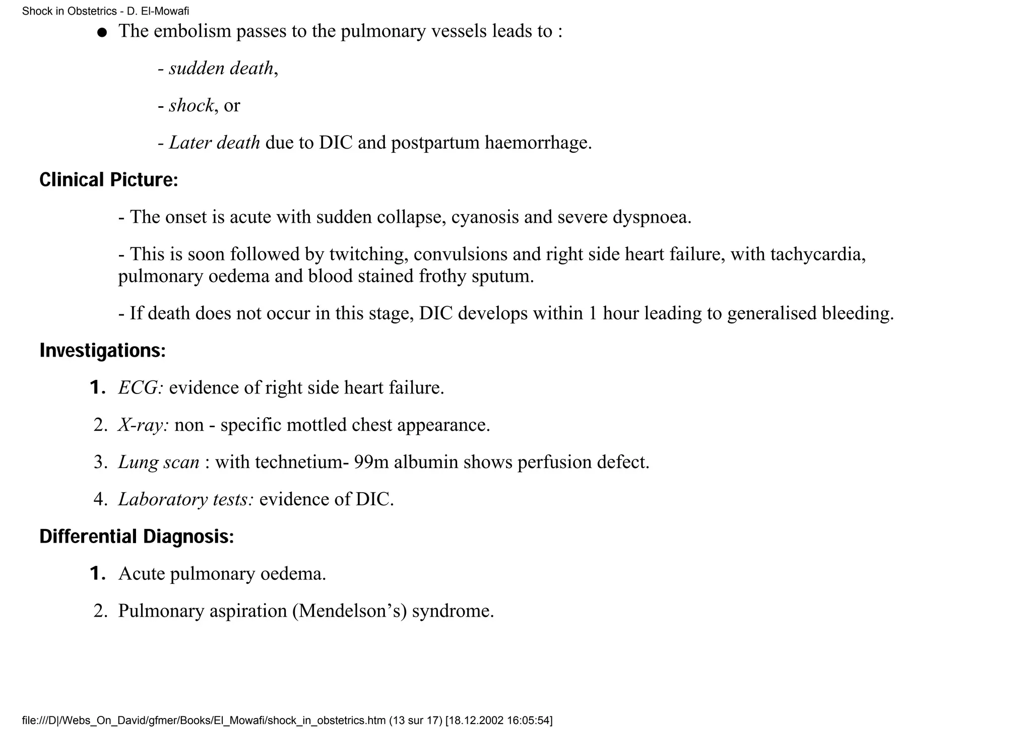 Shock in Obstetrics - D. El-Mowafi

               q   The embolism passes to the pulmonary vessels leads to :
                           - sudden death,
                           - shock, or
                           - Later death due to DIC and postpartum haemorrhage.
   Clinical Picture:
                   - The onset is acute with sudden collapse, cyanosis and severe dyspnoea.
                   - This is soon followed by twitching, convulsions and right side heart failure, with tachycardia,
                   pulmonary oedema and blood stained frothy sputum.
                   - If death does not occur in this stage, DIC develops within 1 hour leading to generalised bleeding.
   Investigations:
             1. ECG: evidence of right side heart failure.
              2. X-ray: non - specific mottled chest appearance.
              3. Lung scan : with technetium- 99m albumin shows perfusion defect.
              4. Laboratory tests: evidence of DIC.
   Differential Diagnosis:
             1. Acute pulmonary oedema.
              2. Pulmonary aspiration (Mendelson’s) syndrome.




file:///D|/Webs_On_David/gfmer/Books/El_Mowafi/shock_in_obstetrics.htm (13 sur 17) [18.12.2002 16:05:54]
 