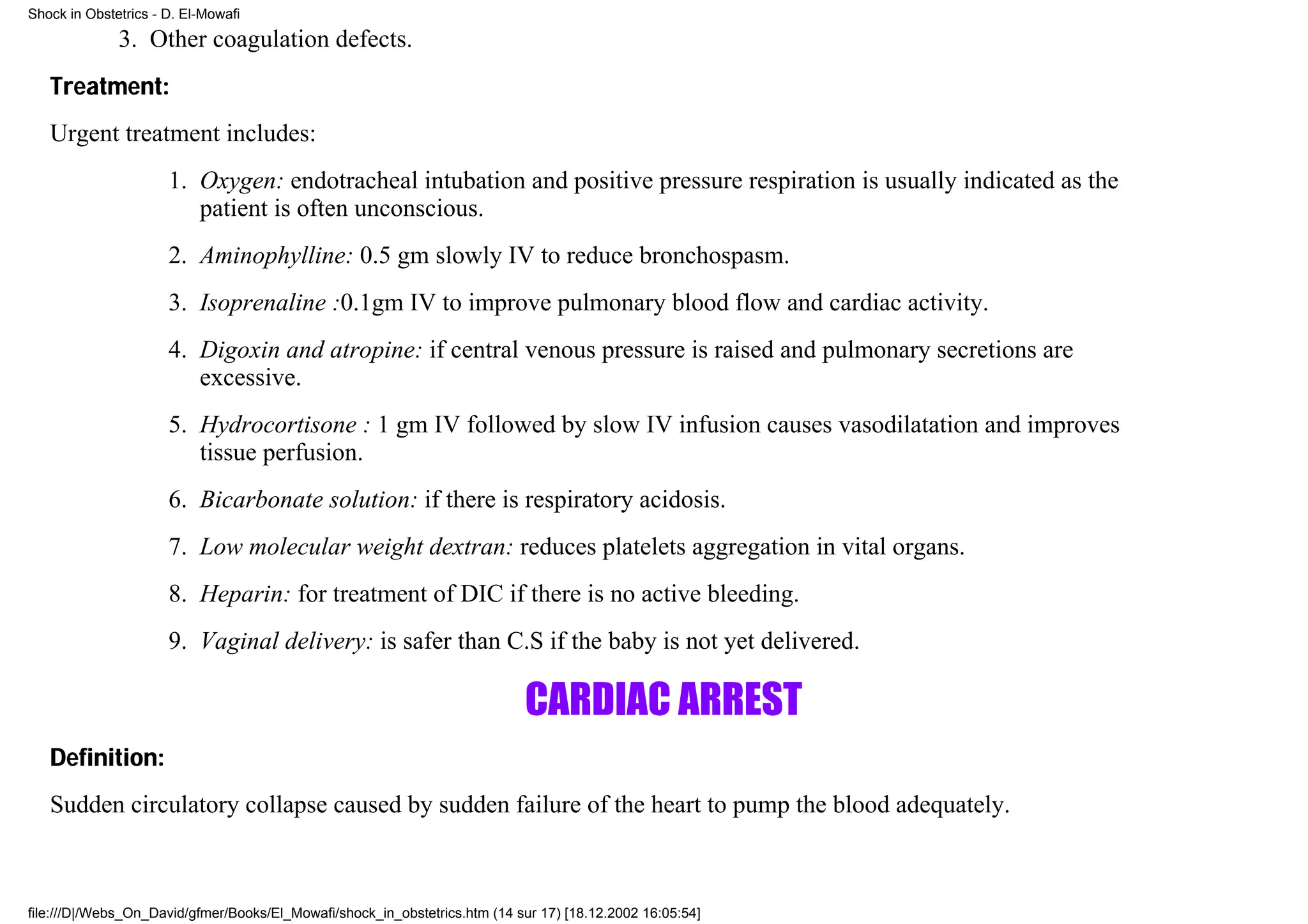 Shock in Obstetrics - D. El-Mowafi

              3. Other coagulation defects.
   Treatment:
   Urgent treatment includes:
                      1. Oxygen: endotracheal intubation and positive pressure respiration is usually indicated as the
                         patient is often unconscious.
                      2. Aminophylline: 0.5 gm slowly IV to reduce bronchospasm.
                      3. Isoprenaline :0.1gm IV to improve pulmonary blood flow and cardiac activity.
                      4. Digoxin and atropine: if central venous pressure is raised and pulmonary secretions are
                         excessive.
                      5. Hydrocortisone : 1 gm IV followed by slow IV infusion causes vasodilatation and improves
                         tissue perfusion.
                      6. Bicarbonate solution: if there is respiratory acidosis.
                      7. Low molecular weight dextran: reduces platelets aggregation in vital organs.
                      8. Heparin: for treatment of DIC if there is no active bleeding.
                      9. Vaginal delivery: is safer than C.S if the baby is not yet delivered.

                                                                            CARDIAC ARREST
   Definition:
   Sudden circulatory collapse caused by sudden failure of the heart to pump the blood adequately.



file:///D|/Webs_On_David/gfmer/Books/El_Mowafi/shock_in_obstetrics.htm (14 sur 17) [18.12.2002 16:05:54]
 