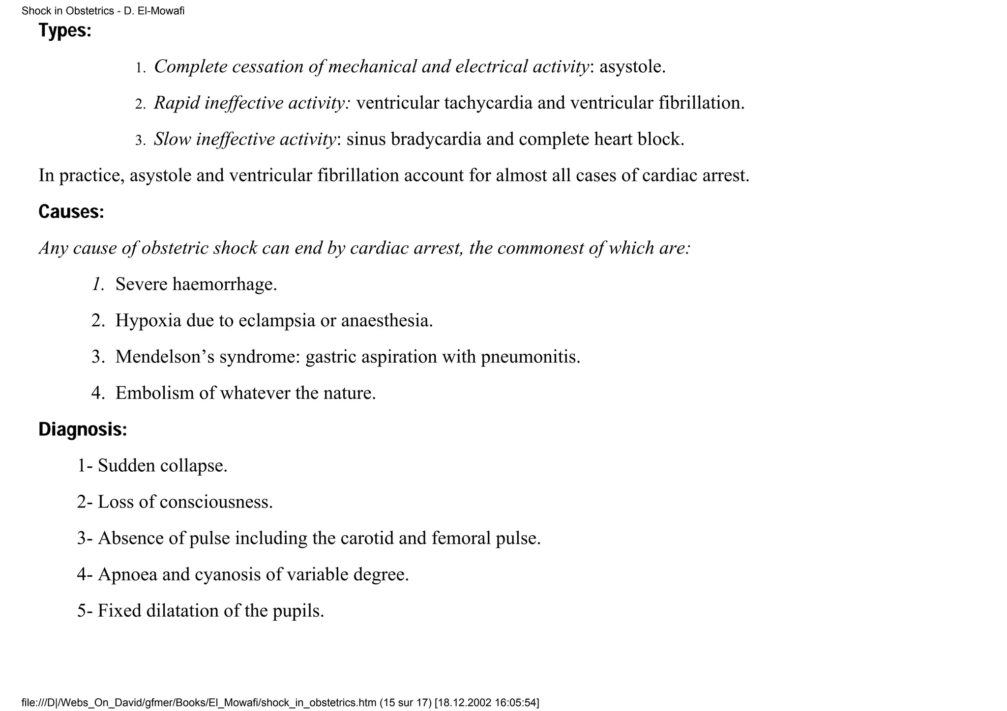Shock in Obstetrics - D. El-Mowafi

   Types:
                       1.   Complete cessation of mechanical and electrical activity: asystole.
                       2.   Rapid ineffective activity: ventricular tachycardia and ventricular fibrillation.
                       3.   Slow ineffective activity: sinus bradycardia and complete heart block.
   In practice, asystole and ventricular fibrillation account for almost all cases of cardiac arrest.
   Causes:
   Any cause of obstetric shock can end by cardiac arrest, the commonest of which are:
              1. Severe haemorrhage.
              2. Hypoxia due to eclampsia or anaesthesia.
              3. Mendelson’s syndrome: gastric aspiration with pneumonitis.
              4. Embolism of whatever the nature.
   Diagnosis:
           1- Sudden collapse.
           2- Loss of consciousness.
           3- Absence of pulse including the carotid and femoral pulse.
           4- Apnoea and cyanosis of variable degree.
           5- Fixed dilatation of the pupils.



file:///D|/Webs_On_David/gfmer/Books/El_Mowafi/shock_in_obstetrics.htm (15 sur 17) [18.12.2002 16:05:54]
 