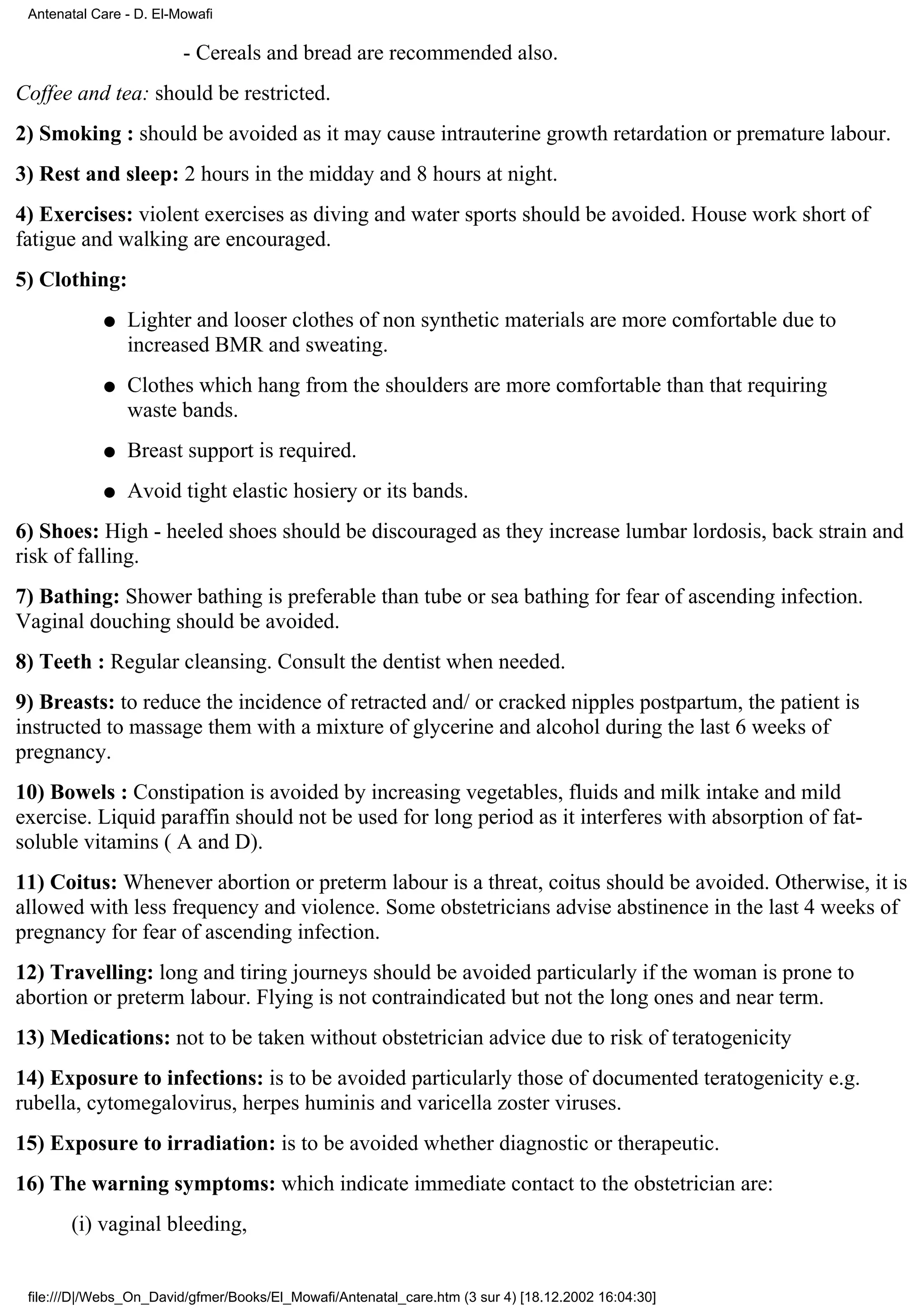 Antenatal Care - D. El-Mowafi

                         - Cereals and bread are recommended also.
Coffee and tea: should be restricted.
2) Smoking : should be avoided as it may cause intrauterine growth retardation or premature labour.
3) Rest and sleep: 2 hours in the midday and 8 hours at night.
4) Exercises: violent exercises as diving and water sports should be avoided. House work short of
fatigue and walking are encouraged.
5) Clothing:
            q   Lighter and looser clothes of non synthetic materials are more comfortable due to
                increased BMR and sweating.
            q   Clothes which hang from the shoulders are more comfortable than that requiring
                waste bands.
            q   Breast support is required.
            q   Avoid tight elastic hosiery or its bands.
6) Shoes: High - heeled shoes should be discouraged as they increase lumbar lordosis, back strain and
risk of falling.
7) Bathing: Shower bathing is preferable than tube or sea bathing for fear of ascending infection.
Vaginal douching should be avoided.
8) Teeth : Regular cleansing. Consult the dentist when needed.
9) Breasts: to reduce the incidence of retracted and/ or cracked nipples postpartum, the patient is
instructed to massage them with a mixture of glycerine and alcohol during the last 6 weeks of
pregnancy.
10) Bowels : Constipation is avoided by increasing vegetables, fluids and milk intake and mild
exercise. Liquid paraffin should not be used for long period as it interferes with absorption of fat-
soluble vitamins ( A and D).
11) Coitus: Whenever abortion or preterm labour is a threat, coitus should be avoided. Otherwise, it is
allowed with less frequency and violence. Some obstetricians advise abstinence in the last 4 weeks of
pregnancy for fear of ascending infection.
12) Travelling: long and tiring journeys should be avoided particularly if the woman is prone to
abortion or preterm labour. Flying is not contraindicated but not the long ones and near term.
13) Medications: not to be taken without obstetrician advice due to risk of teratogenicity
14) Exposure to infections: is to be avoided particularly those of documented teratogenicity e.g.
rubella, cytomegalovirus, herpes huminis and varicella zoster viruses.
15) Exposure to irradiation: is to be avoided whether diagnostic or therapeutic.
16) The warning symptoms: which indicate immediate contact to the obstetrician are:
       (i) vaginal bleeding,


 file:///D|/Webs_On_David/gfmer/Books/El_Mowafi/Antenatal_care.htm (3 sur 4) [18.12.2002 16:04:30]
 
