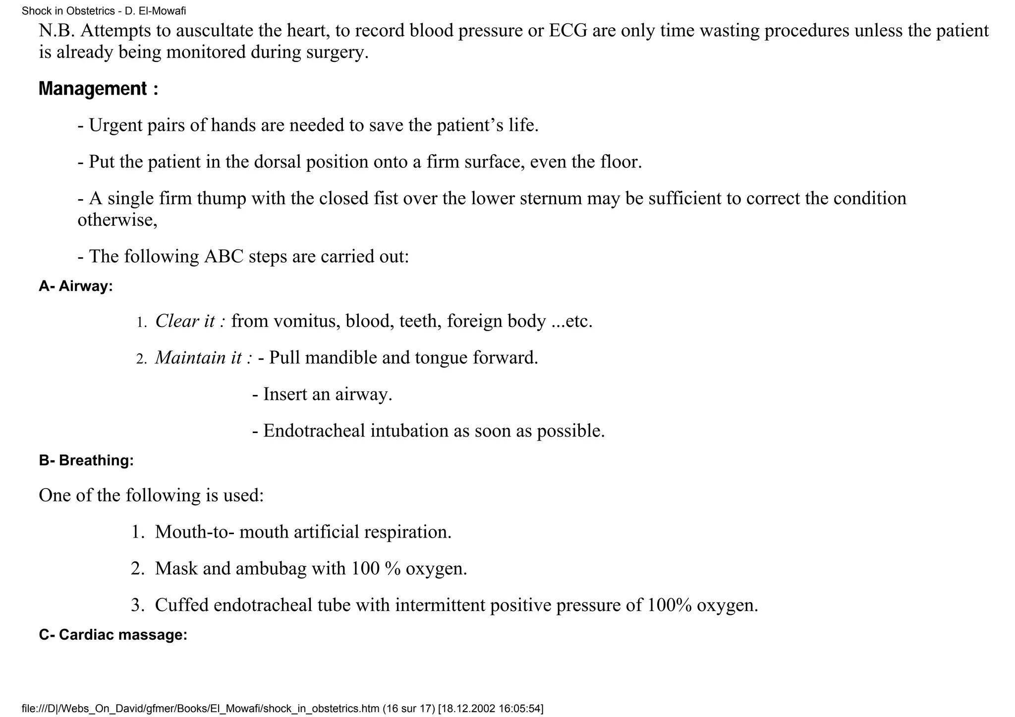 Shock in Obstetrics - D. El-Mowafi

   N.B. Attempts to auscultate the heart, to record blood pressure or ECG are only time wasting procedures unless the patient
   is already being monitored during surgery.
   Management :
           - Urgent pairs of hands are needed to save the patient’s life.
           - Put the patient in the dorsal position onto a firm surface, even the floor.
           - A single firm thump with the closed fist over the lower sternum may be sufficient to correct the condition
           otherwise,
           - The following ABC steps are carried out:
   A- Airway:

                       1.   Clear it : from vomitus, blood, teeth, foreign body ...etc.
                       2.   Maintain it : - Pull mandible and tongue forward.
                                             - Insert an airway.
                                             - Endotracheal intubation as soon as possible.
   B- Breathing:

   One of the following is used:
                      1. Mouth-to- mouth artificial respiration.
                      2. Mask and ambubag with 100 % oxygen.
                      3. Cuffed endotracheal tube with intermittent positive pressure of 100% oxygen.
   C- Cardiac massage:



file:///D|/Webs_On_David/gfmer/Books/El_Mowafi/shock_in_obstetrics.htm (16 sur 17) [18.12.2002 16:05:54]
 