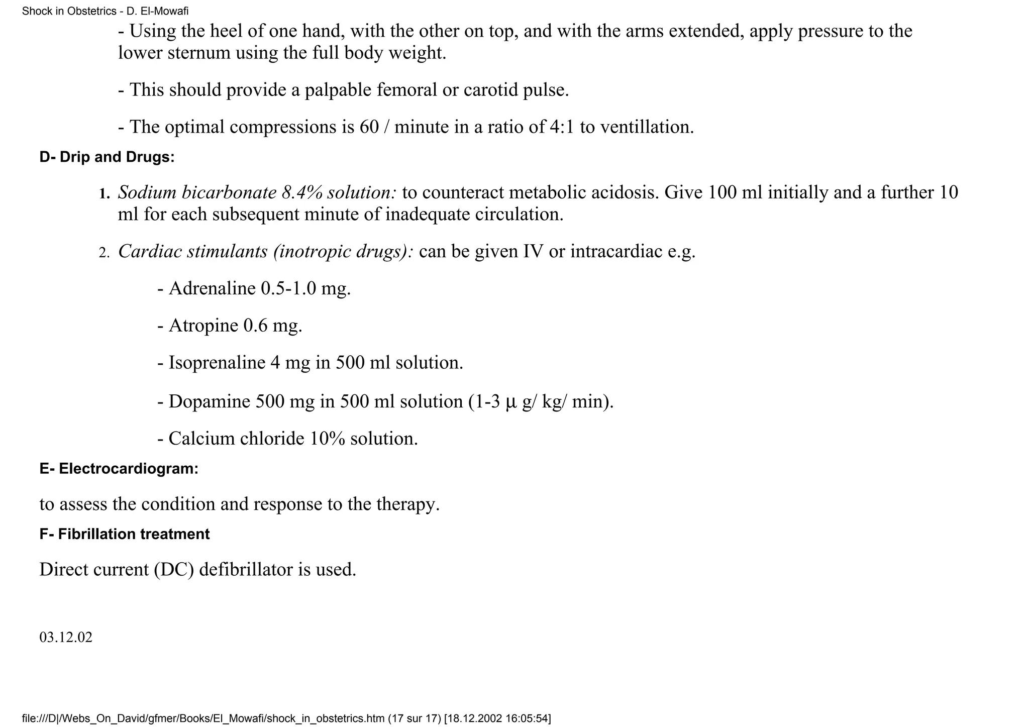 Shock in Obstetrics - D. El-Mowafi

                    - Using the heel of one hand, with the other on top, and with the arms extended, apply pressure to the
                    lower sternum using the full body weight.
                    - This should provide a palpable femoral or carotid pulse.
                    - The optimal compressions is 60 / minute in a ratio of 4:1 to ventillation.
   D- Drip and Drugs:

               1.   Sodium bicarbonate 8.4% solution: to counteract metabolic acidosis. Give 100 ml initially and a further 10
                    ml for each subsequent minute of inadequate circulation.
               2.   Cardiac stimulants (inotropic drugs): can be given IV or intracardiac e.g.
                           - Adrenaline 0.5-1.0 mg.
                           - Atropine 0.6 mg.
                           - Isoprenaline 4 mg in 500 ml solution.
                           - Dopamine 500 mg in 500 ml solution (1-3 µ g/ kg/ min).
                           - Calcium chloride 10% solution.
   E- Electrocardiogram:

   to assess the condition and response to the therapy.
   F- Fibrillation treatment

   Direct current (DC) defibrillator is used.


   03.12.02




file:///D|/Webs_On_David/gfmer/Books/El_Mowafi/shock_in_obstetrics.htm (17 sur 17) [18.12.2002 16:05:54]
 
