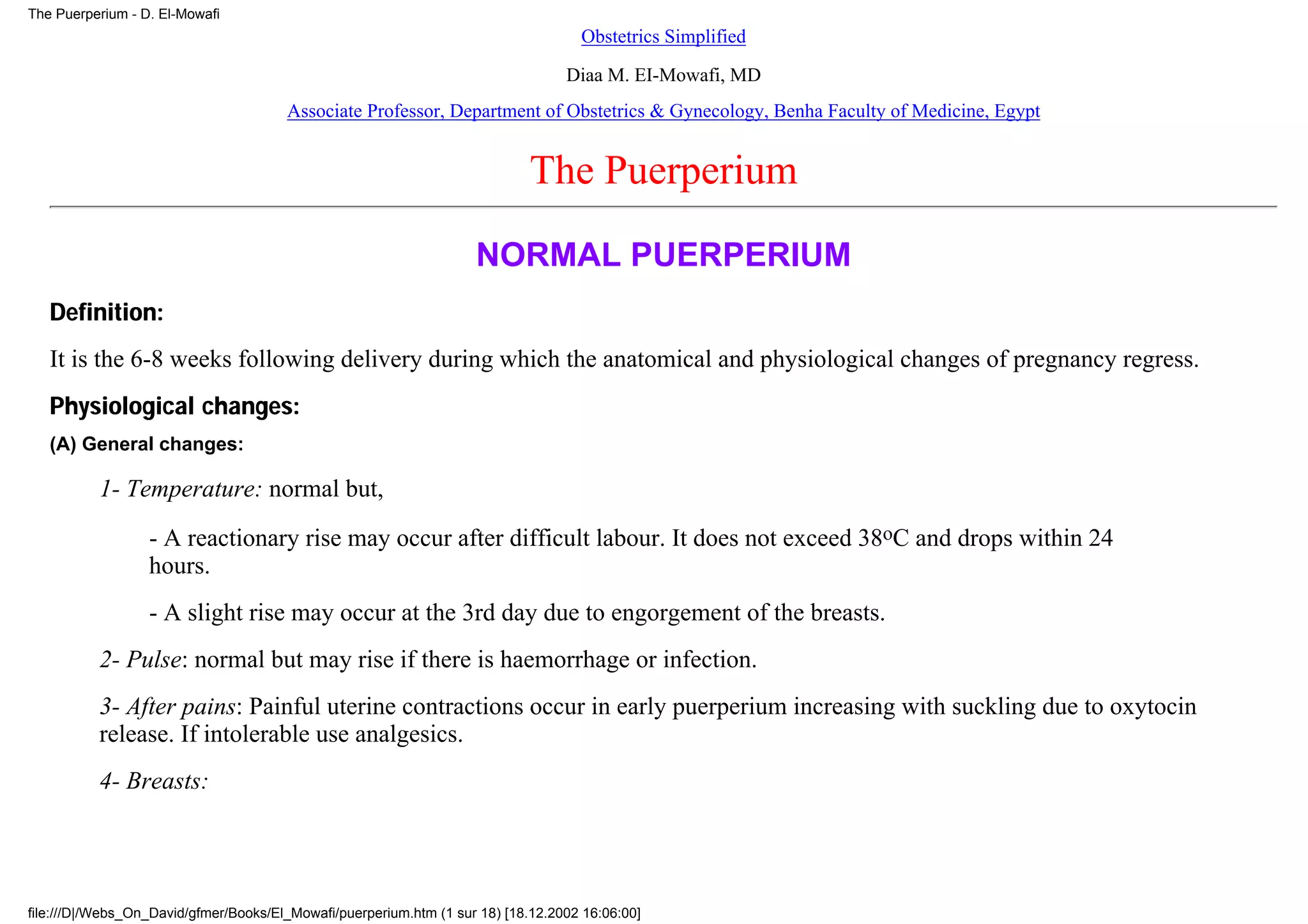 The Puerperium - D. El-Mowafi
                                                                                    Obstetrics Simplified
                                                                                  Diaa M. EI-Mowafi, MD
                                       Associate Professor, Department of Obstetrics & Gynecology, Benha Faculty of Medicine, Egypt


                                                                            The Puerperium
                                                                    NORMAL PUERPERIUM
   Definition:
   It is the 6-8 weeks following delivery during which the anatomical and physiological changes of pregnancy regress.
   Physiological changes:
   (A) General changes:

          1- Temperature: normal but,
                  - A reactionary rise may occur after difficult labour. It does not exceed 38oC and drops within 24
                  hours.
                  - A slight rise may occur at the 3rd day due to engorgement of the breasts.
          2- Pulse: normal but may rise if there is haemorrhage or infection.
          3- After pains: Painful uterine contractions occur in early puerperium increasing with suckling due to oxytocin
          release. If intolerable use analgesics.
          4- Breasts:




file:///D|/Webs_On_David/gfmer/Books/El_Mowafi/puerperium.htm (1 sur 18) [18.12.2002 16:06:00]
 
