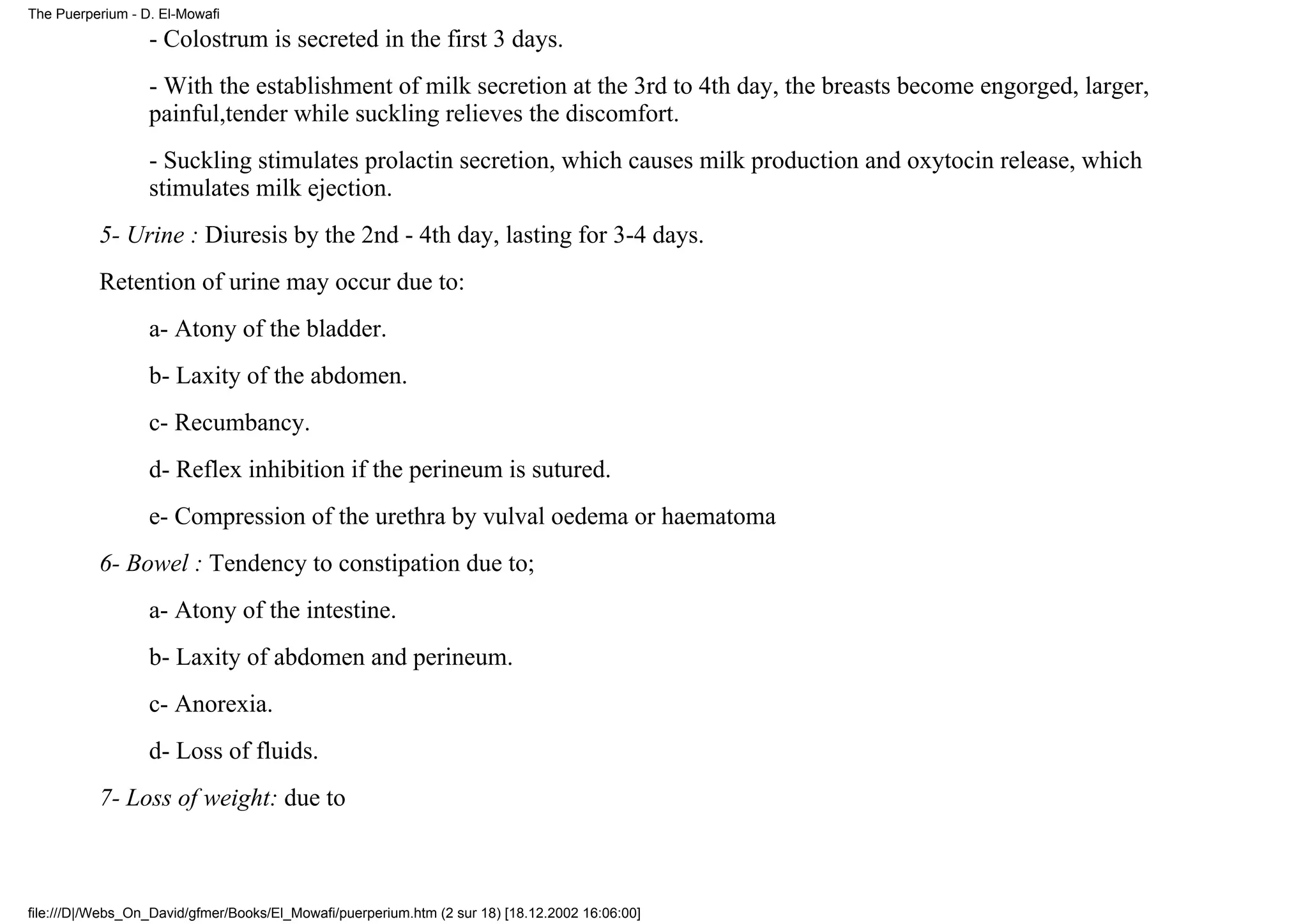 The Puerperium - D. El-Mowafi

                  - Colostrum is secreted in the first 3 days.
                  - With the establishment of milk secretion at the 3rd to 4th day, the breasts become engorged, larger,
                  painful,tender while suckling relieves the discomfort.
                  - Suckling stimulates prolactin secretion, which causes milk production and oxytocin release, which
                  stimulates milk ejection.
          5- Urine : Diuresis by the 2nd - 4th day, lasting for 3-4 days.
          Retention of urine may occur due to:
                  a- Atony of the bladder.
                  b- Laxity of the abdomen.
                  c- Recumbancy.
                  d- Reflex inhibition if the perineum is sutured.
                  e- Compression of the urethra by vulval oedema or haematoma
          6- Bowel : Tendency to constipation due to;
                  a- Atony of the intestine.
                  b- Laxity of abdomen and perineum.
                  c- Anorexia.
                  d- Loss of fluids.
          7- Loss of weight: due to



file:///D|/Webs_On_David/gfmer/Books/El_Mowafi/puerperium.htm (2 sur 18) [18.12.2002 16:06:00]
 
