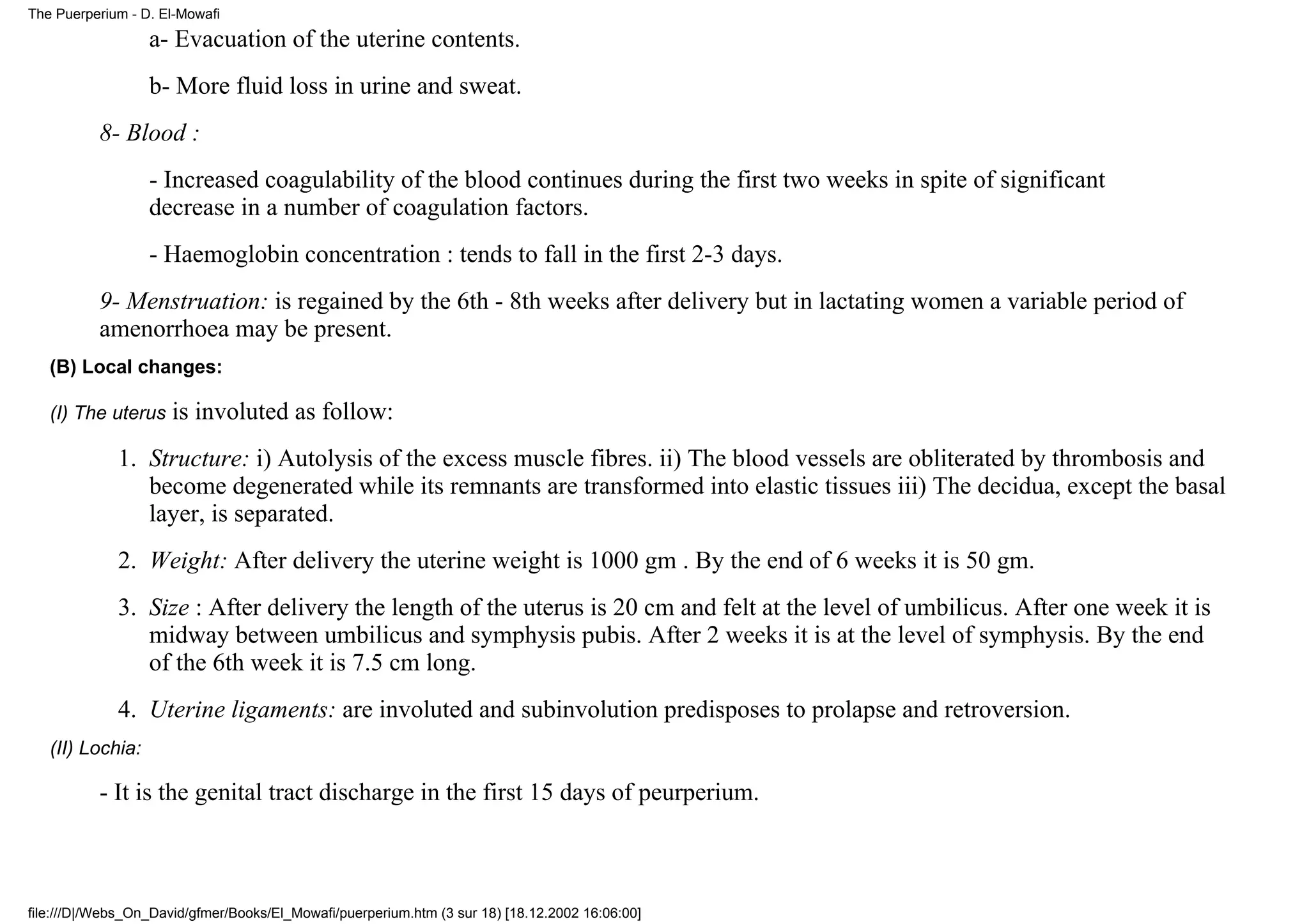 The Puerperium - D. El-Mowafi

                  a- Evacuation of the uterine contents.
                  b- More fluid loss in urine and sweat.
          8- Blood :
                  - Increased coagulability of the blood continues during the first two weeks in spite of significant
                  decrease in a number of coagulation factors.
                  - Haemoglobin concentration : tends to fall in the first 2-3 days.
          9- Menstruation: is regained by the 6th - 8th weeks after delivery but in lactating women a variable period of
          amenorrhoea may be present.
   (B) Local changes:

   (I) The uterus     is involuted as follow:
             1. Structure: i) Autolysis of the excess muscle fibres. ii) The blood vessels are obliterated by thrombosis and
                become degenerated while its remnants are transformed into elastic tissues iii) The decidua, except the basal
                layer, is separated.
             2. Weight: After delivery the uterine weight is 1000 gm . By the end of 6 weeks it is 50 gm.
             3. Size : After delivery the length of the uterus is 20 cm and felt at the level of umbilicus. After one week it is
                midway between umbilicus and symphysis pubis. After 2 weeks it is at the level of symphysis. By the end
                of the 6th week it is 7.5 cm long.
             4. Uterine ligaments: are involuted and subinvolution predisposes to prolapse and retroversion.
   (II) Lochia:

          - It is the genital tract discharge in the first 15 days of peurperium.



file:///D|/Webs_On_David/gfmer/Books/El_Mowafi/puerperium.htm (3 sur 18) [18.12.2002 16:06:00]
 