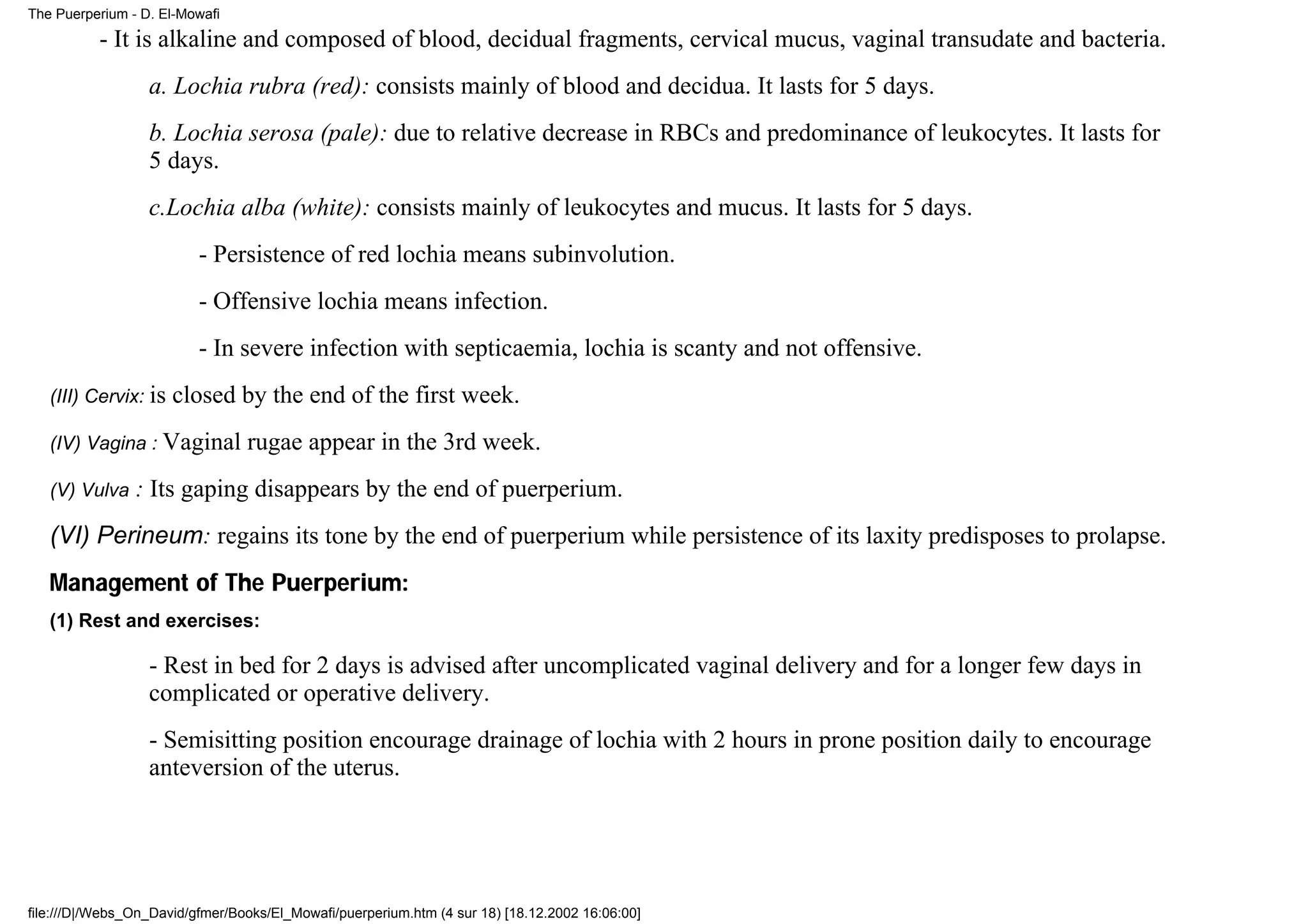 The Puerperium - D. El-Mowafi

          - It is alkaline and composed of blood, decidual fragments, cervical mucus, vaginal transudate and bacteria.
                  a. Lochia rubra (red): consists mainly of blood and decidua. It lasts for 5 days.
                  b. Lochia serosa (pale): due to relative decrease in RBCs and predominance of leukocytes. It lasts for
                  5 days.
                  c.Lochia alba (white): consists mainly of leukocytes and mucus. It lasts for 5 days.
                          - Persistence of red lochia means subinvolution.
                          - Offensive lochia means infection.
                          - In severe infection with septicaemia, lochia is scanty and not offensive.
   (III) Cervix: is   closed by the end of the first week.
   (IV) Vagina : Vaginal         rugae appear in the 3rd week.
   (V) Vulva    : Its gaping disappears by the end of puerperium.
   (VI) Perineum: regains its tone by the end of puerperium while persistence of its laxity predisposes to prolapse.
   Management of The Puerperium:
   (1) Rest and exercises:

                  - Rest in bed for 2 days is advised after uncomplicated vaginal delivery and for a longer few days in
                  complicated or operative delivery.
                  - Semisitting position encourage drainage of lochia with 2 hours in prone position daily to encourage
                  anteversion of the uterus.




file:///D|/Webs_On_David/gfmer/Books/El_Mowafi/puerperium.htm (4 sur 18) [18.12.2002 16:06:00]
 