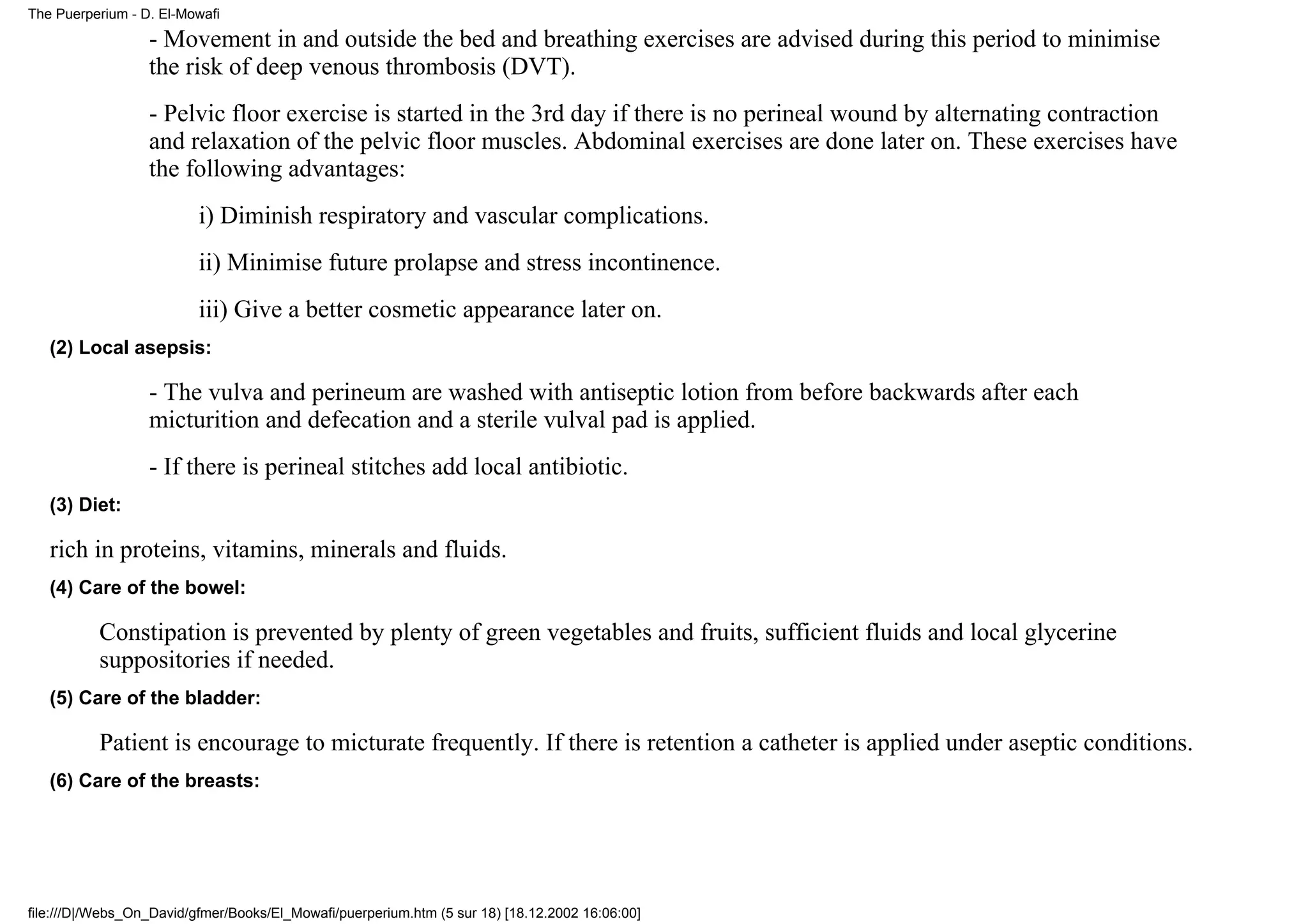The Puerperium - D. El-Mowafi

                  - Movement in and outside the bed and breathing exercises are advised during this period to minimise
                  the risk of deep venous thrombosis (DVT).
                  - Pelvic floor exercise is started in the 3rd day if there is no perineal wound by alternating contraction
                  and relaxation of the pelvic floor muscles. Abdominal exercises are done later on. These exercises have
                  the following advantages:
                          i) Diminish respiratory and vascular complications.
                          ii) Minimise future prolapse and stress incontinence.
                          iii) Give a better cosmetic appearance later on.
   (2) Local asepsis:

                  - The vulva and perineum are washed with antiseptic lotion from before backwards after each
                  micturition and defecation and a sterile vulval pad is applied.
                  - If there is perineal stitches add local antibiotic.
   (3) Diet:

   rich in proteins, vitamins, minerals and fluids.
   (4) Care of the bowel:

          Constipation is prevented by plenty of green vegetables and fruits, sufficient fluids and local glycerine
          suppositories if needed.
   (5) Care of the bladder:

          Patient is encourage to micturate frequently. If there is retention a catheter is applied under aseptic conditions.
   (6) Care of the breasts:




file:///D|/Webs_On_David/gfmer/Books/El_Mowafi/puerperium.htm (5 sur 18) [18.12.2002 16:06:00]
 