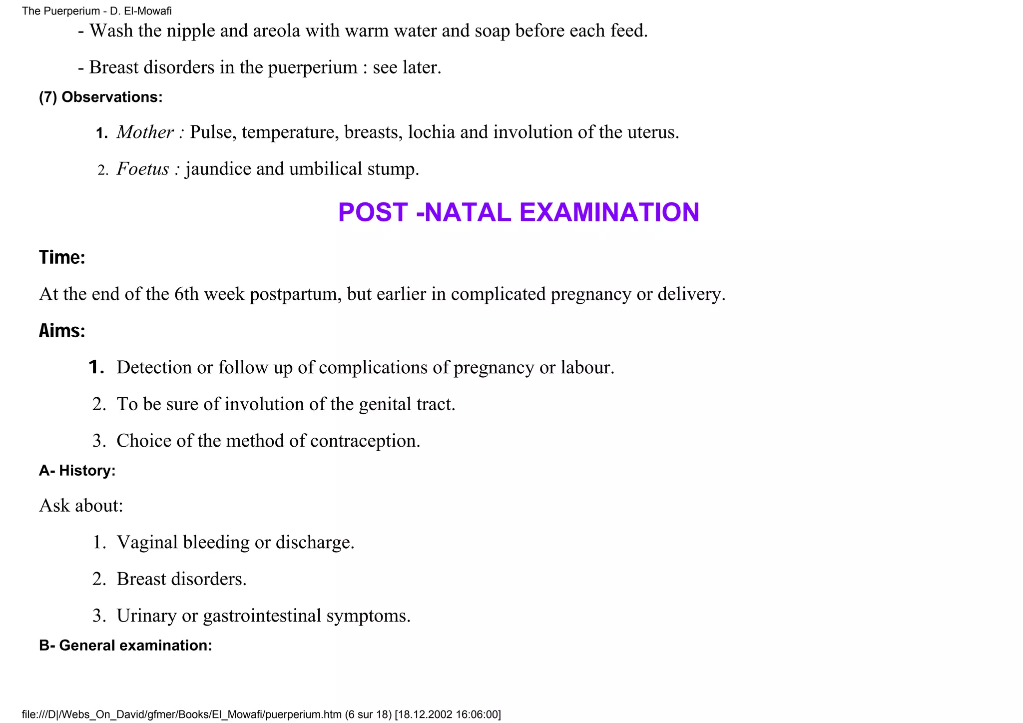 The Puerperium - D. El-Mowafi

          - Wash the nipple and areola with warm water and soap before each feed.
          - Breast disorders in the puerperium : see later.
   (7) Observations:

              1.   Mother : Pulse, temperature, breasts, lochia and involution of the uterus.
              2.   Foetus : jaundice and umbilical stump.

                                                             POST -NATAL EXAMINATION
   Time:
   At the end of the 6th week postpartum, but earlier in complicated pregnancy or delivery.
   Aims:
            1. Detection or follow up of complications of pregnancy or labour.
             2. To be sure of involution of the genital tract.
             3. Choice of the method of contraception.
   A- History:

   Ask about:
             1. Vaginal bleeding or discharge.
             2. Breast disorders.
             3. Urinary or gastrointestinal symptoms.
   B- General examination:



file:///D|/Webs_On_David/gfmer/Books/El_Mowafi/puerperium.htm (6 sur 18) [18.12.2002 16:06:00]
 