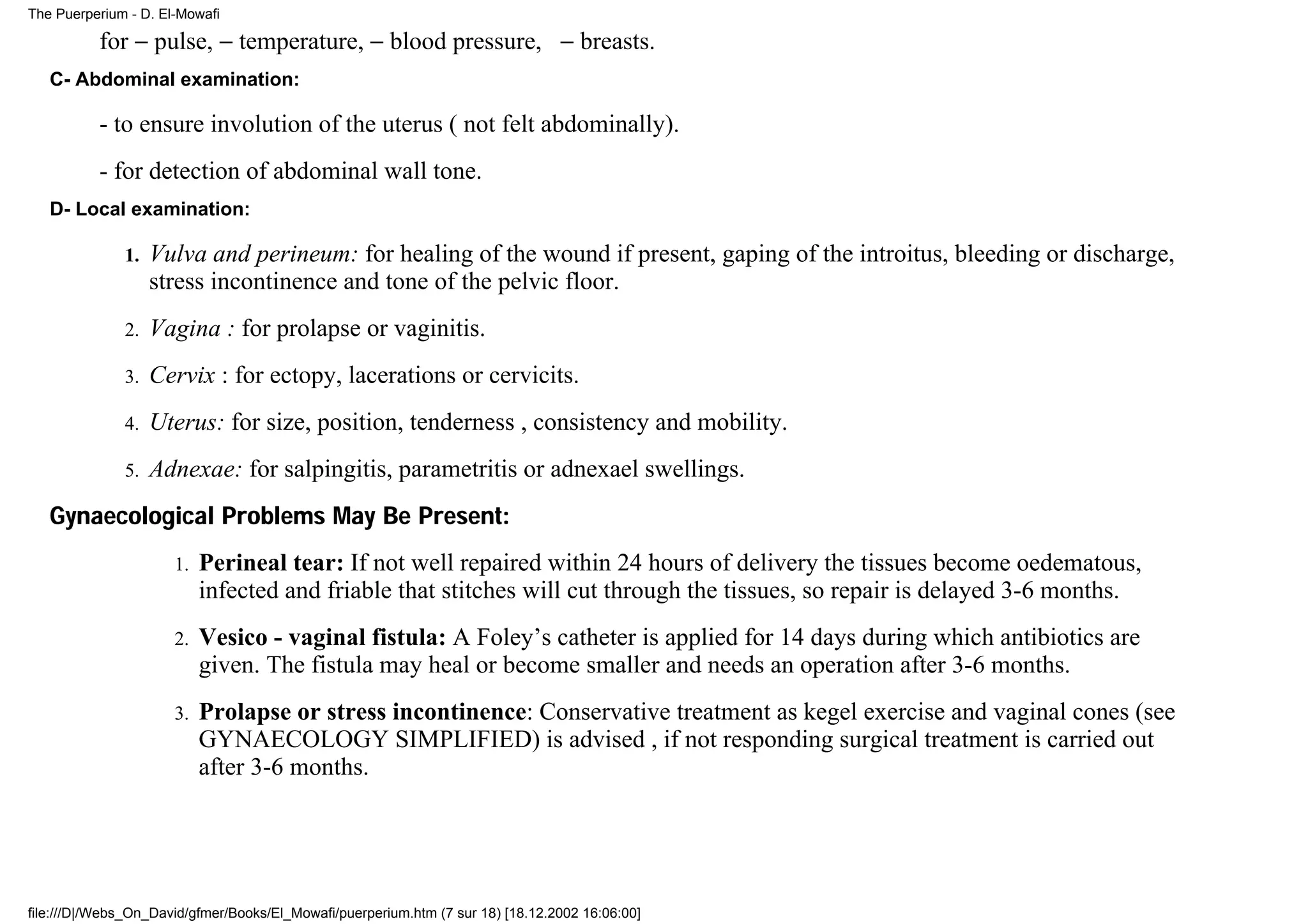 The Puerperium - D. El-Mowafi

          for − pulse, − temperature, − blood pressure, − breasts.
   C- Abdominal examination:

          - to ensure involution of the uterus ( not felt abdominally).
          - for detection of abdominal wall tone.
   D- Local examination:

              1.   Vulva and perineum: for healing of the wound if present, gaping of the introitus, bleeding or discharge,
                   stress incontinence and tone of the pelvic floor.
              2.   Vagina : for prolapse or vaginitis.
              3.   Cervix : for ectopy, lacerations or cervicits.
              4.   Uterus: for size, position, tenderness , consistency and mobility.
              5.   Adnexae: for salpingitis, parametritis or adnexael swellings.
   Gynaecological Problems May Be Present:
                      1.   Perineal tear: If not well repaired within 24 hours of delivery the tissues become oedematous,
                           infected and friable that stitches will cut through the tissues, so repair is delayed 3-6 months.
                      2.   Vesico - vaginal fistula: A Foley’s catheter is applied for 14 days during which antibiotics are
                           given. The fistula may heal or become smaller and needs an operation after 3-6 months.
                      3.   Prolapse or stress incontinence: Conservative treatment as kegel exercise and vaginal cones (see
                           GYNAECOLOGY SIMPLIFIED) is advised , if not responding surgical treatment is carried out
                           after 3-6 months.




file:///D|/Webs_On_David/gfmer/Books/El_Mowafi/puerperium.htm (7 sur 18) [18.12.2002 16:06:00]
 