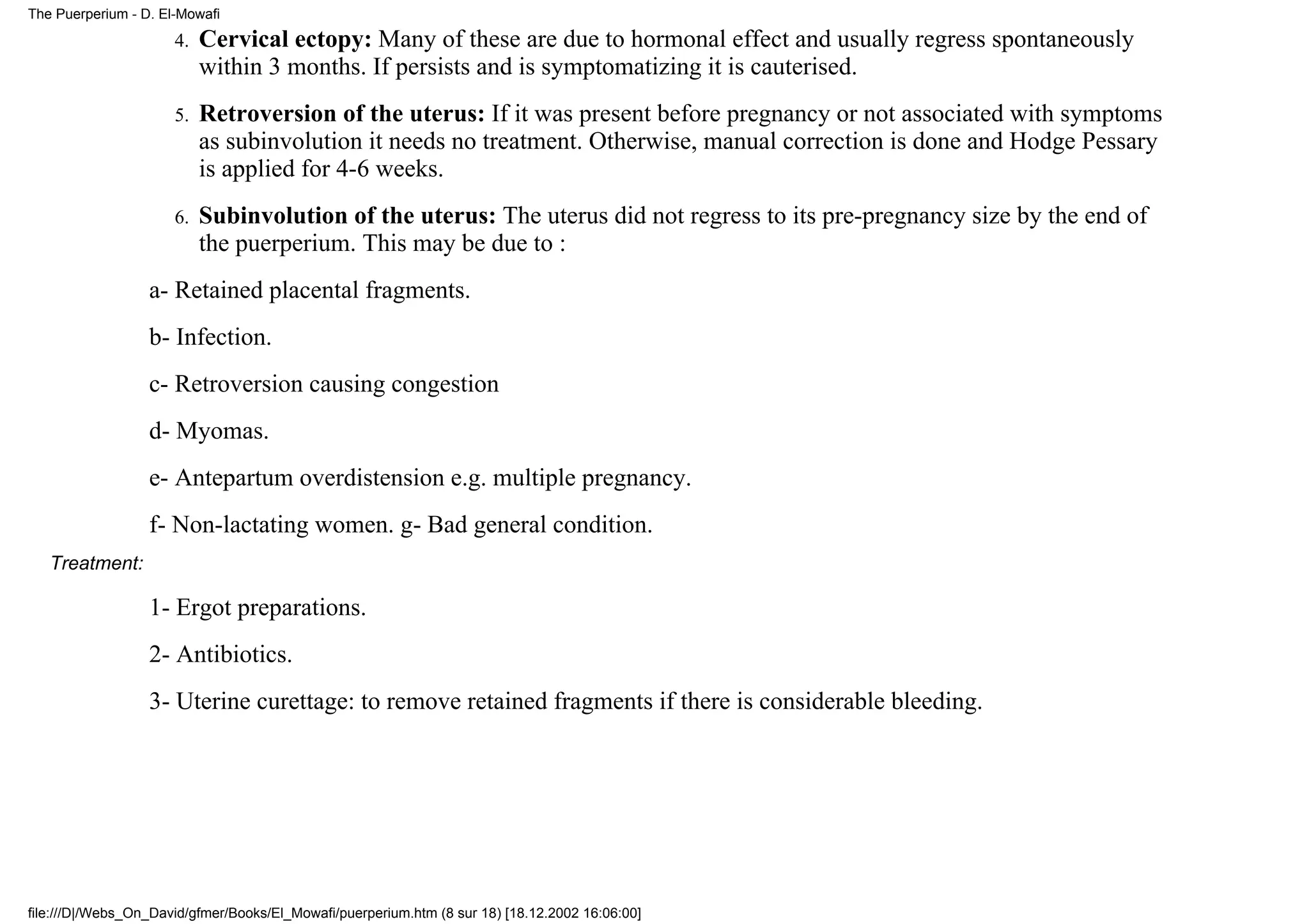 The Puerperium - D. El-Mowafi

                      4.   Cervical ectopy: Many of these are due to hormonal effect and usually regress spontaneously
                           within 3 months. If persists and is symptomatizing it is cauterised.
                      5.   Retroversion of the uterus: If it was present before pregnancy or not associated with symptoms
                           as subinvolution it needs no treatment. Otherwise, manual correction is done and Hodge Pessary
                           is applied for 4-6 weeks.
                      6.   Subinvolution of the uterus: The uterus did not regress to its pre-pregnancy size by the end of
                           the puerperium. This may be due to :
                  a- Retained placental fragments.
                  b- Infection.
                  c- Retroversion causing congestion
                  d- Myomas.
                  e- Antepartum overdistension e.g. multiple pregnancy.
                  f- Non-lactating women. g- Bad general condition.
   Treatment:

                  1- Ergot preparations.
                  2- Antibiotics.
                  3- Uterine curettage: to remove retained fragments if there is considerable bleeding.




file:///D|/Webs_On_David/gfmer/Books/El_Mowafi/puerperium.htm (8 sur 18) [18.12.2002 16:06:00]
 