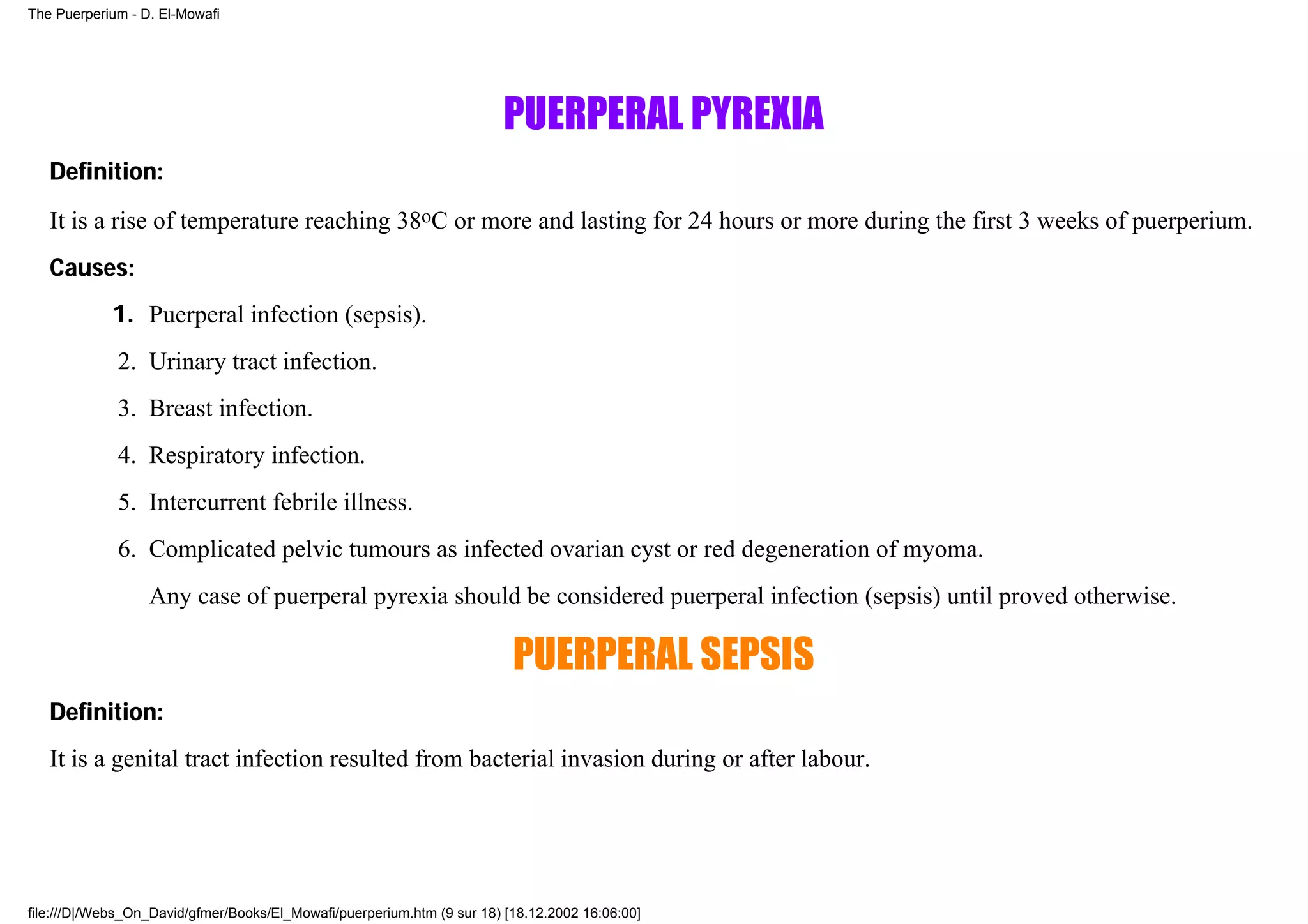 The Puerperium - D. El-Mowafi




                                                                        PUERPERAL PYREXIA
   Definition:
   It is a rise of temperature reaching 38oC or more and lasting for 24 hours or more during the first 3 weeks of puerperium.
   Causes:
            1. Puerperal infection (sepsis).
             2. Urinary tract infection.
             3. Breast infection.
             4. Respiratory infection.
             5. Intercurrent febrile illness.
             6. Complicated pelvic tumours as infected ovarian cyst or red degeneration of myoma.
                  Any case of puerperal pyrexia should be considered puerperal infection (sepsis) until proved otherwise.

                                                                          PUERPERAL SEPSIS
   Definition:
   It is a genital tract infection resulted from bacterial invasion during or after labour.




file:///D|/Webs_On_David/gfmer/Books/El_Mowafi/puerperium.htm (9 sur 18) [18.12.2002 16:06:00]
 