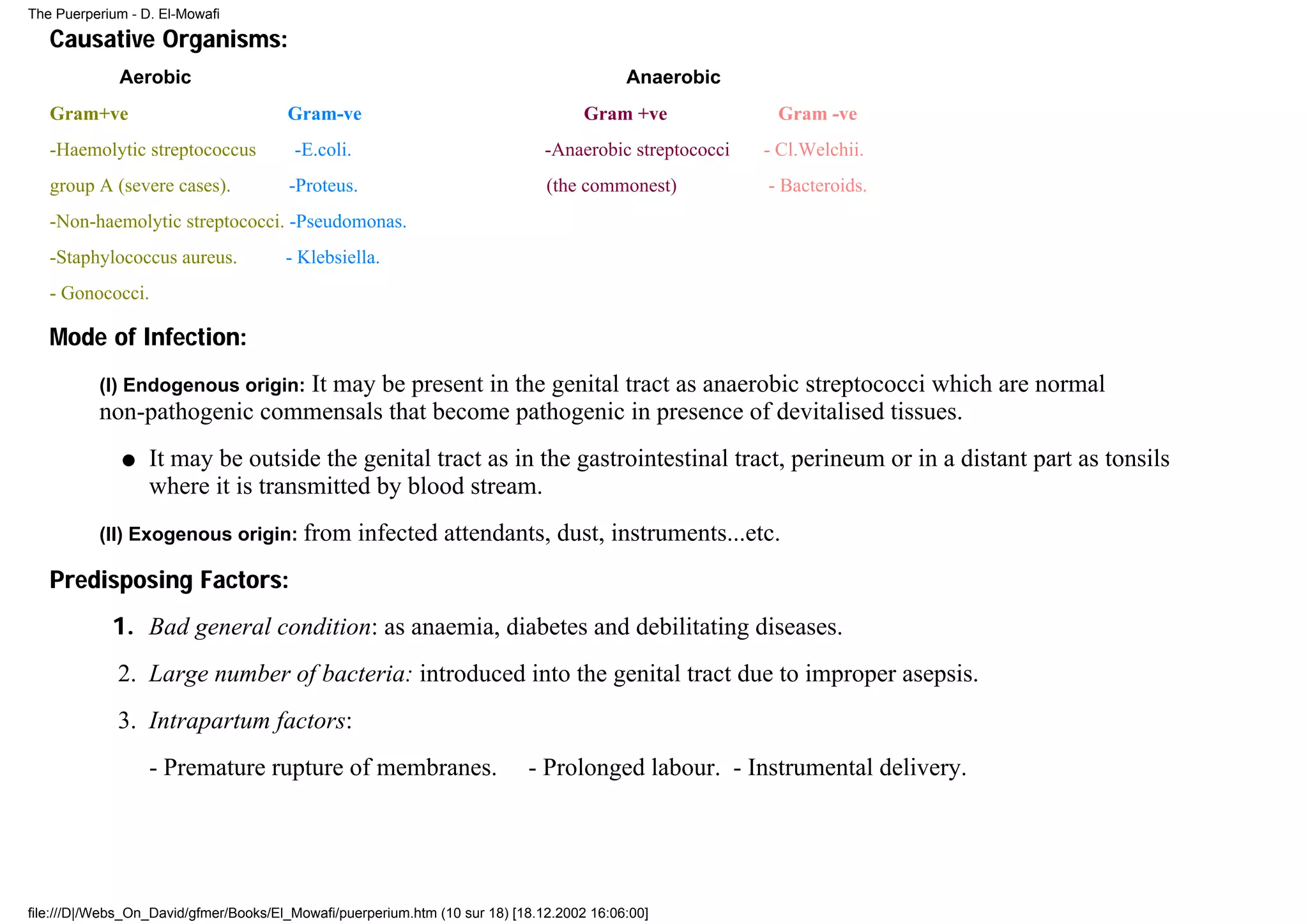 The Puerperium - D. El-Mowafi

   Causative Organisms:
              Aerobic                                                                      Anaerobic
   Gram+ve                             Gram-ve                                       Gram +ve             Gram -ve
   -Haemolytic streptococcus            -E.coli.                               -Anaerobic streptococci   - Cl.Welchii.
   group A (severe cases).             -Proteus.                               (the commonest)           - Bacteroids.
   -Non-haemolytic streptococci. -Pseudomonas.
   -Staphylococcus aureus.             - Klebsiella.
   - Gonococci.

   Mode of Infection:
                            It may be present in the genital tract as anaerobic streptococci which are normal
          (I) Endogenous origin:
          non-pathogenic commensals that become pathogenic in presence of devitalised tissues.
              q   It may be outside the genital tract as in the gastrointestinal tract, perineum or in a distant part as tonsils
                  where it is transmitted by blood stream.
          (II) Exogenous origin: from              infected attendants, dust, instruments...etc.
   Predisposing Factors:
            1. Bad general condition: as anaemia, diabetes and debilitating diseases.
             2. Large number of bacteria: introduced into the genital tract due to improper asepsis.
             3. Intrapartum factors:
                  - Premature rupture of membranes.                         - Prolonged labour. - Instrumental delivery.




file:///D|/Webs_On_David/gfmer/Books/El_Mowafi/puerperium.htm (10 sur 18) [18.12.2002 16:06:00]
 