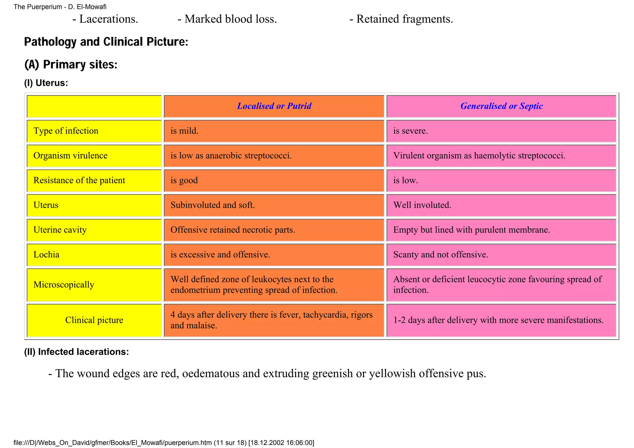 The Puerperium - D. El-Mowafi

                  - Lacerations.                   - Marked blood loss.                            - Retained fragments.
   Pathology and Clinical Picture:
   (A) Primary sites:
   (I) Uterus:

                                                                      Localised or Putrid                                      Generalised or Septic

      Type of infection                          is mild.                                                    is severe.

      Organism virulence                         is low as anaerobic streptococci.                           Virulent organism as haemolytic streptococci.

      Resistance of the patient                  is good                                                     is low.

      Uterus                                     Subinvoluted and soft.                                      Well involuted.

      Uterine cavity                             Offensive retained necrotic parts.                          Empty but lined with purulent membrane.

      Lochia                                     is excessive and offensive.                                 Scanty and not offensive.

                                                 Well defined zone of leukocytes next to the                 Absent or deficient leucocytic zone favouring spread of
      Microscopically
                                                 endometrium preventing spread of infection.                 infection.

                                                 4 days after delivery there is fever, tachycardia, rigors
                Clinical picture                                                                             1-2 days after delivery with more severe manifestations.
                                                 and malaise.

   (II) Infected lacerations:

          - The wound edges are red, oedematous and extruding greenish or yellowish offensive pus.




file:///D|/Webs_On_David/gfmer/Books/El_Mowafi/puerperium.htm (11 sur 18) [18.12.2002 16:06:00]
 
