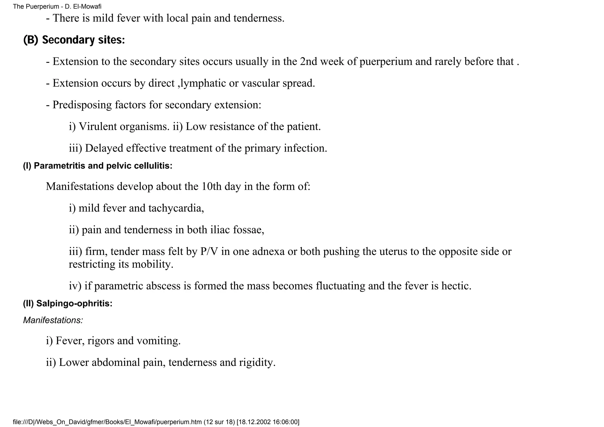 The Puerperium - D. El-Mowafi

          - There is mild fever with local pain and tenderness.
   (B) Secondary sites:
          - Extension to the secondary sites occurs usually in the 2nd week of puerperium and rarely before that .
          - Extension occurs by direct ,lymphatic or vascular spread.
          - Predisposing factors for secondary extension:
                  i) Virulent organisms. ii) Low resistance of the patient.
                  iii) Delayed effective treatment of the primary infection.
   (I) Parametritis and pelvic cellulitis:

          Manifestations develop about the 10th day in the form of:
                  i) mild fever and tachycardia,
                  ii) pain and tenderness in both iliac fossae,
                  iii) firm, tender mass felt by P/V in one adnexa or both pushing the uterus to the opposite side or
                  restricting its mobility.
                  iv) if parametric abscess is formed the mass becomes fluctuating and the fever is hectic.
   (II) Salpingo-ophritis:
   Manifestations:

          i) Fever, rigors and vomiting.
          ii) Lower abdominal pain, tenderness and rigidity.




file:///D|/Webs_On_David/gfmer/Books/El_Mowafi/puerperium.htm (12 sur 18) [18.12.2002 16:06:00]
 
