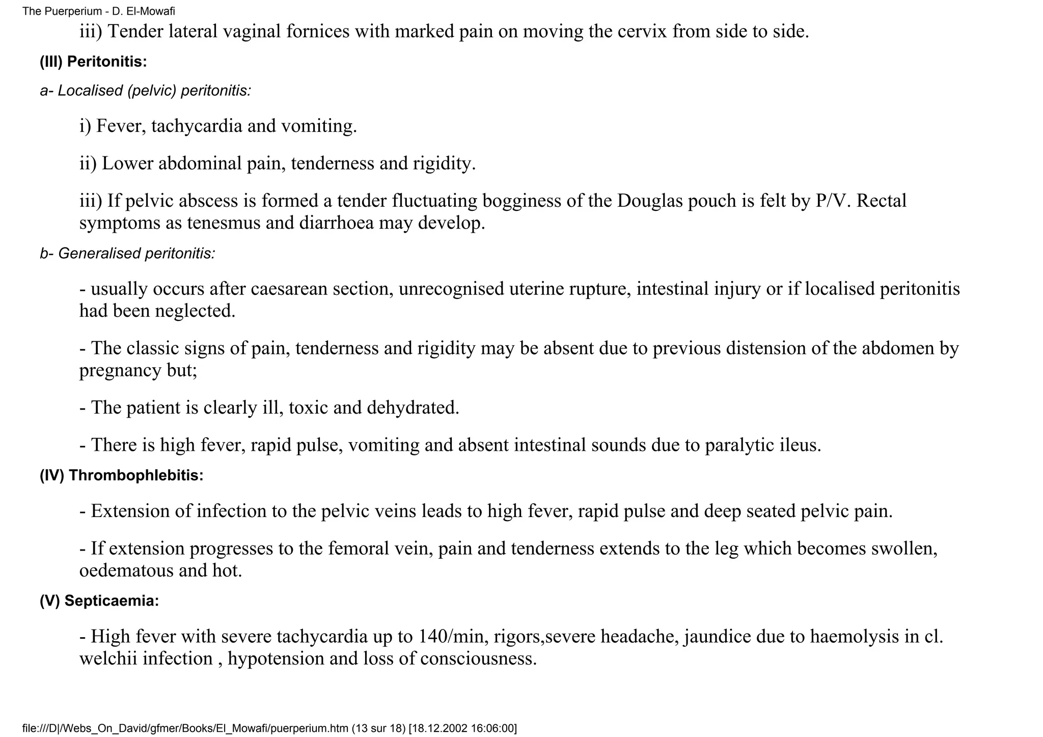 The Puerperium - D. El-Mowafi

          iii) Tender lateral vaginal fornices with marked pain on moving the cervix from side to side.
   (III) Peritonitis:
   a- Localised (pelvic) peritonitis:

          i) Fever, tachycardia and vomiting.
          ii) Lower abdominal pain, tenderness and rigidity.
          iii) If pelvic abscess is formed a tender fluctuating bogginess of the Douglas pouch is felt by P/V. Rectal
          symptoms as tenesmus and diarrhoea may develop.
   b- Generalised peritonitis:

          - usually occurs after caesarean section, unrecognised uterine rupture, intestinal injury or if localised peritonitis
          had been neglected.
          - The classic signs of pain, tenderness and rigidity may be absent due to previous distension of the abdomen by
          pregnancy but;
          - The patient is clearly ill, toxic and dehydrated.
          - There is high fever, rapid pulse, vomiting and absent intestinal sounds due to paralytic ileus.
   (IV) Thrombophlebitis:

          - Extension of infection to the pelvic veins leads to high fever, rapid pulse and deep seated pelvic pain.
          - If extension progresses to the femoral vein, pain and tenderness extends to the leg which becomes swollen,
          oedematous and hot.
   (V) Septicaemia:

          - High fever with severe tachycardia up to 140/min, rigors,severe headache, jaundice due to haemolysis in cl.
          welchii infection , hypotension and loss of consciousness.


file:///D|/Webs_On_David/gfmer/Books/El_Mowafi/puerperium.htm (13 sur 18) [18.12.2002 16:06:00]
 