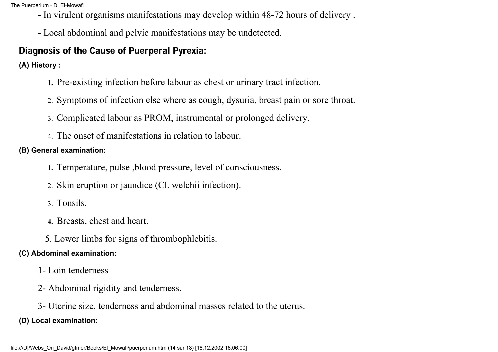 The Puerperium - D. El-Mowafi

          - In virulent organisms manifestations may develop within 48-72 hours of delivery .
          - Local abdominal and pelvic manifestations may be undetected.
   Diagnosis of the Cause of Puerperal Pyrexia:
   (A) History :

              1.   Pre-existing infection before labour as chest or urinary tract infection.
              2.   Symptoms of infection else where as cough, dysuria, breast pain or sore throat.
              3.   Complicated labour as PROM, instrumental or prolonged delivery.
              4.   The onset of manifestations in relation to labour.
   (B) General examination:

              1.   Temperature, pulse ,blood pressure, level of consciousness.
              2.   Skin eruption or jaundice (Cl. welchii infection).
              3.   Tonsils.
              4.   Breasts, chest and heart.
             5. Lower limbs for signs of thrombophlebitis.
   (C) Abdominal examination:

          1- Loin tenderness
          2- Abdominal rigidity and tenderness.
          3- Uterine size, tenderness and abdominal masses related to the uterus.
   (D) Local examination:


file:///D|/Webs_On_David/gfmer/Books/El_Mowafi/puerperium.htm (14 sur 18) [18.12.2002 16:06:00]
 