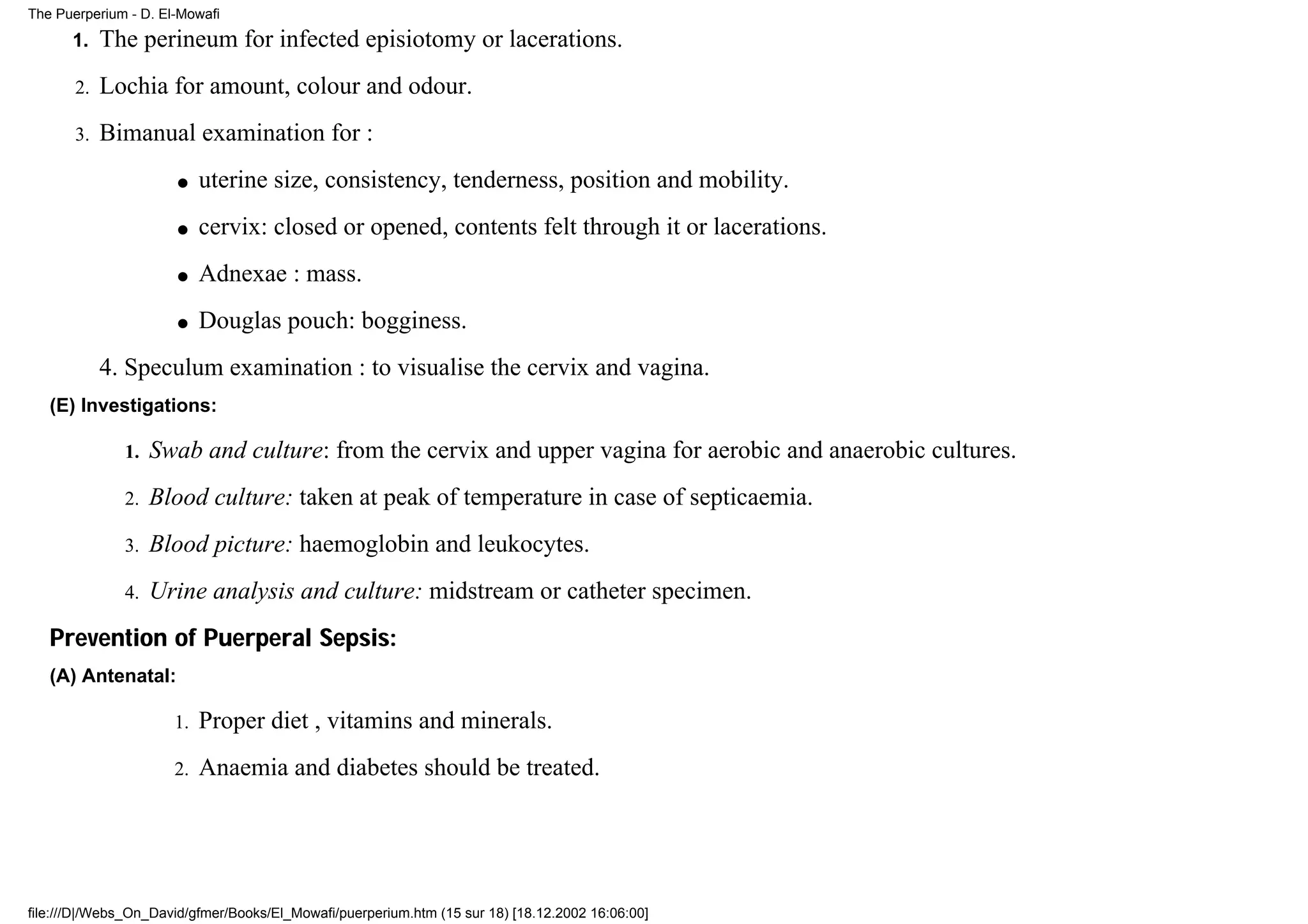 The Puerperium - D. El-Mowafi

      1.    The perineum for infected episiotomy or lacerations.
       2.   Lochia for amount, colour and odour.
       3.   Bimanual examination for :
                      q    uterine size, consistency, tenderness, position and mobility.
                      q    cervix: closed or opened, contents felt through it or lacerations.
                      q    Adnexae : mass.
                      q    Douglas pouch: bogginess.
            4. Speculum examination : to visualise the cervix and vagina.
   (E) Investigations:

              1.   Swab and culture: from the cervix and upper vagina for aerobic and anaerobic cultures.
              2.   Blood culture: taken at peak of temperature in case of septicaemia.
              3.   Blood picture: haemoglobin and leukocytes.
              4.   Urine analysis and culture: midstream or catheter specimen.
   Prevention of Puerperal Sepsis:
   (A) Antenatal:

                      1.   Proper diet , vitamins and minerals.
                      2.   Anaemia and diabetes should be treated.




file:///D|/Webs_On_David/gfmer/Books/El_Mowafi/puerperium.htm (15 sur 18) [18.12.2002 16:06:00]
 