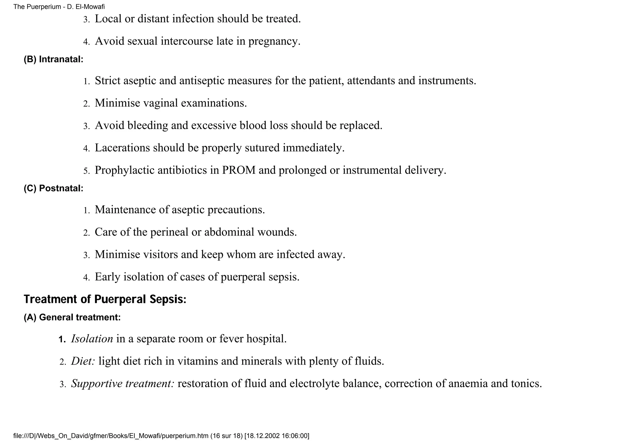 The Puerperium - D. El-Mowafi

                      3.   Local or distant infection should be treated.
                      4.   Avoid sexual intercourse late in pregnancy.
   (B) Intranatal:

                      1.   Strict aseptic and antiseptic measures for the patient, attendants and instruments.
                      2.   Minimise vaginal examinations.
                      3.   Avoid bleeding and excessive blood loss should be replaced.
                      4.   Lacerations should be properly sutured immediately.
                      5.   Prophylactic antibiotics in PROM and prolonged or instrumental delivery.
   (C) Postnatal:

                      1.   Maintenance of aseptic precautions.
                      2.   Care of the perineal or abdominal wounds.
                      3.   Minimise visitors and keep whom are infected away.
                      4.   Early isolation of cases of puerperal sepsis.
   Treatment of Puerperal Sepsis:
   (A) General treatment:

              1.   Isolation in a separate room or fever hospital.
              2.   Diet: light diet rich in vitamins and minerals with plenty of fluids.
              3.   Supportive treatment: restoration of fluid and electrolyte balance, correction of anaemia and tonics.



file:///D|/Webs_On_David/gfmer/Books/El_Mowafi/puerperium.htm (16 sur 18) [18.12.2002 16:06:00]
 