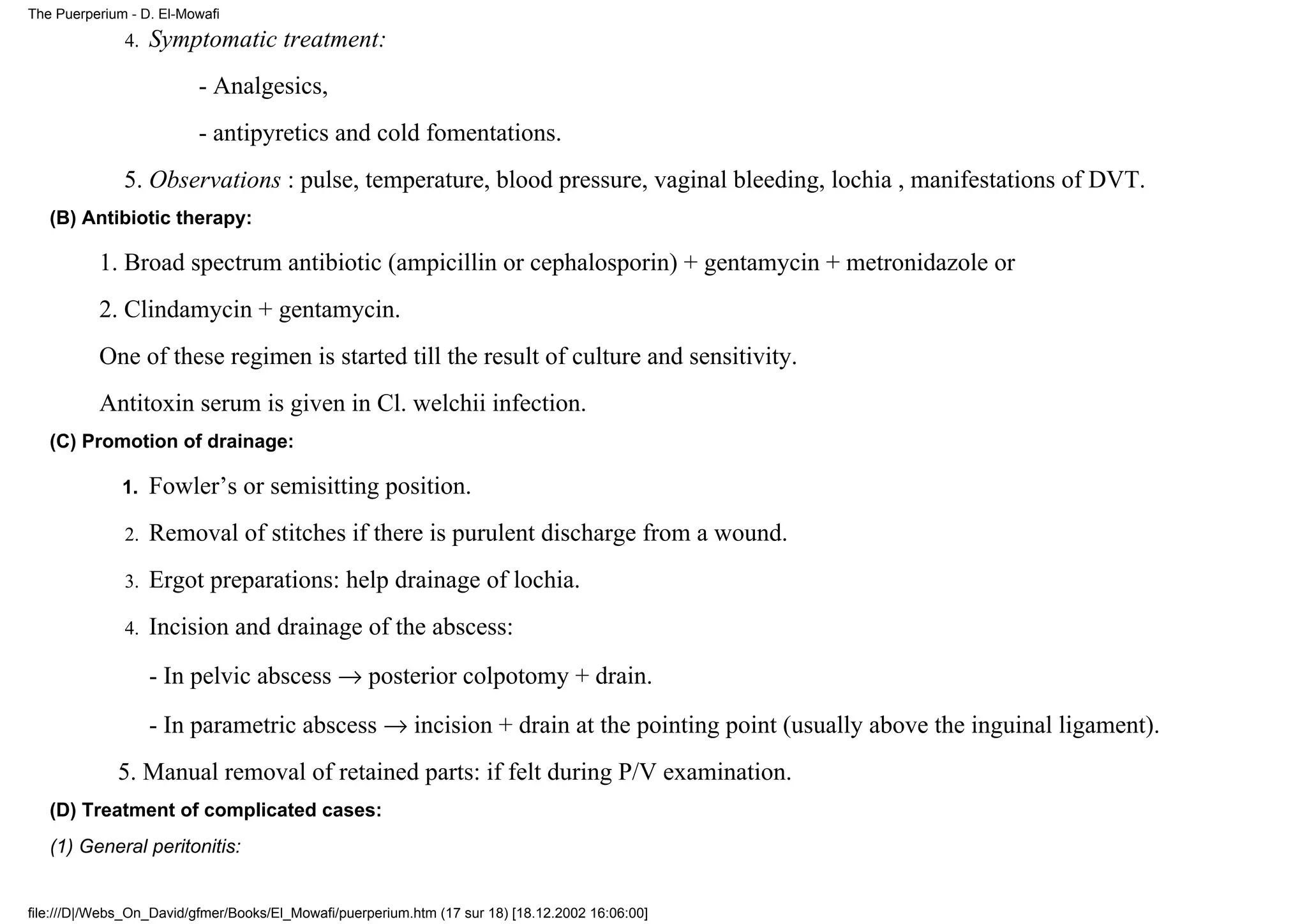 The Puerperium - D. El-Mowafi

              4.   Symptomatic treatment:
                          - Analgesics,
                          - antipyretics and cold fomentations.
              5. Observations : pulse, temperature, blood pressure, vaginal bleeding, lochia , manifestations of DVT.
   (B) Antibiotic therapy:

          1. Broad spectrum antibiotic (ampicillin or cephalosporin) + gentamycin + metronidazole or
          2. Clindamycin + gentamycin.
          One of these regimen is started till the result of culture and sensitivity.
          Antitoxin serum is given in Cl. welchii infection.
   (C) Promotion of drainage:

              1.   Fowler’s or semisitting position.
              2.   Removal of stitches if there is purulent discharge from a wound.
              3.   Ergot preparations: help drainage of lochia.
              4.   Incision and drainage of the abscess:
                   - In pelvic abscess → posterior colpotomy + drain.
                   - In parametric abscess → incision + drain at the pointing point (usually above the inguinal ligament).
             5. Manual removal of retained parts: if felt during P/V examination.
   (D) Treatment of complicated cases:
   (1) General peritonitis:


file:///D|/Webs_On_David/gfmer/Books/El_Mowafi/puerperium.htm (17 sur 18) [18.12.2002 16:06:00]
 