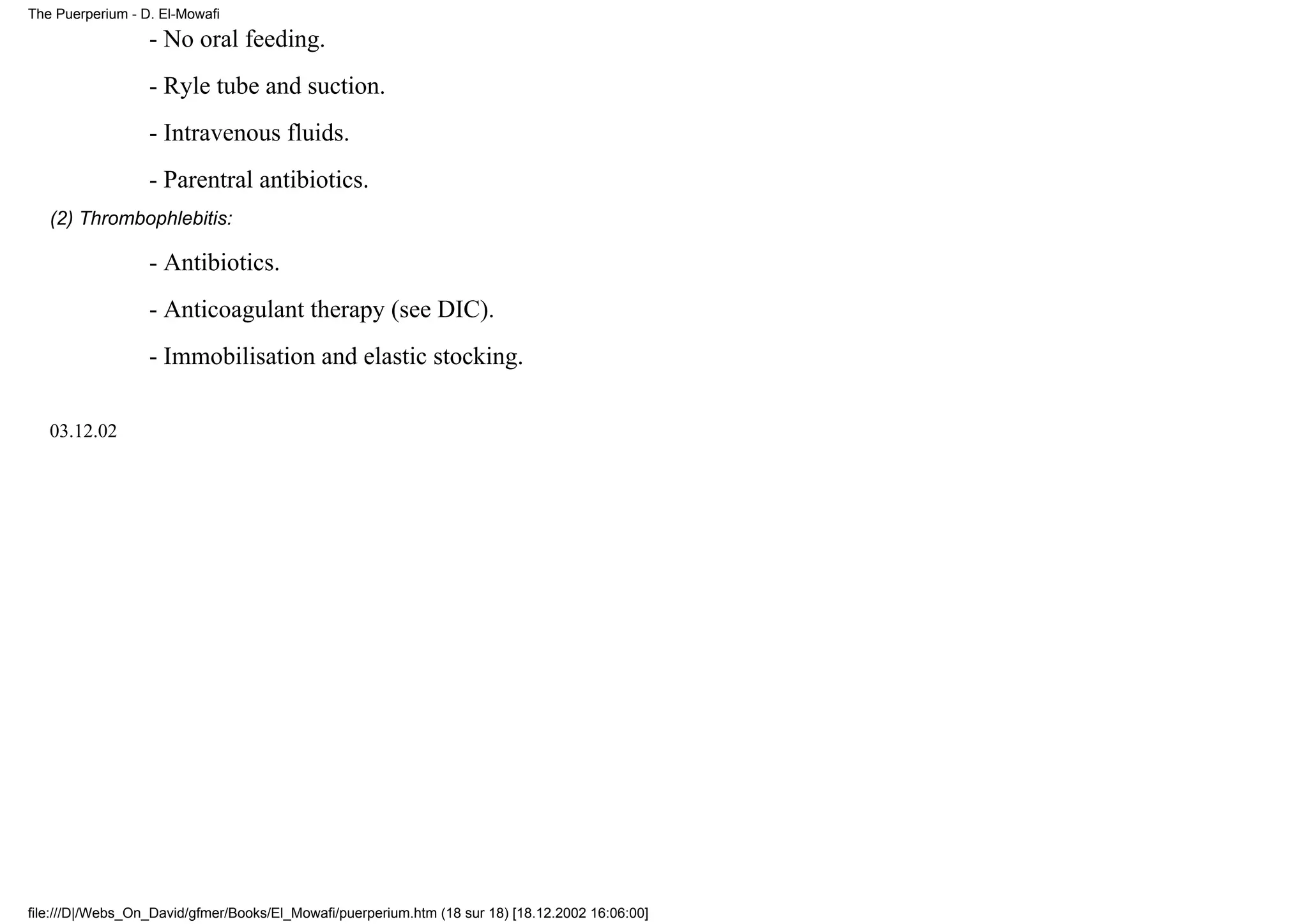 The Puerperium - D. El-Mowafi

                  - No oral feeding.
                  - Ryle tube and suction.
                  - Intravenous fluids.
                  - Parentral antibiotics.
   (2) Thrombophlebitis:

                  - Antibiotics.
                  - Anticoagulant therapy (see DIC).
                  - Immobilisation and elastic stocking.

   03.12.02




file:///D|/Webs_On_David/gfmer/Books/El_Mowafi/puerperium.htm (18 sur 18) [18.12.2002 16:06:00]
 