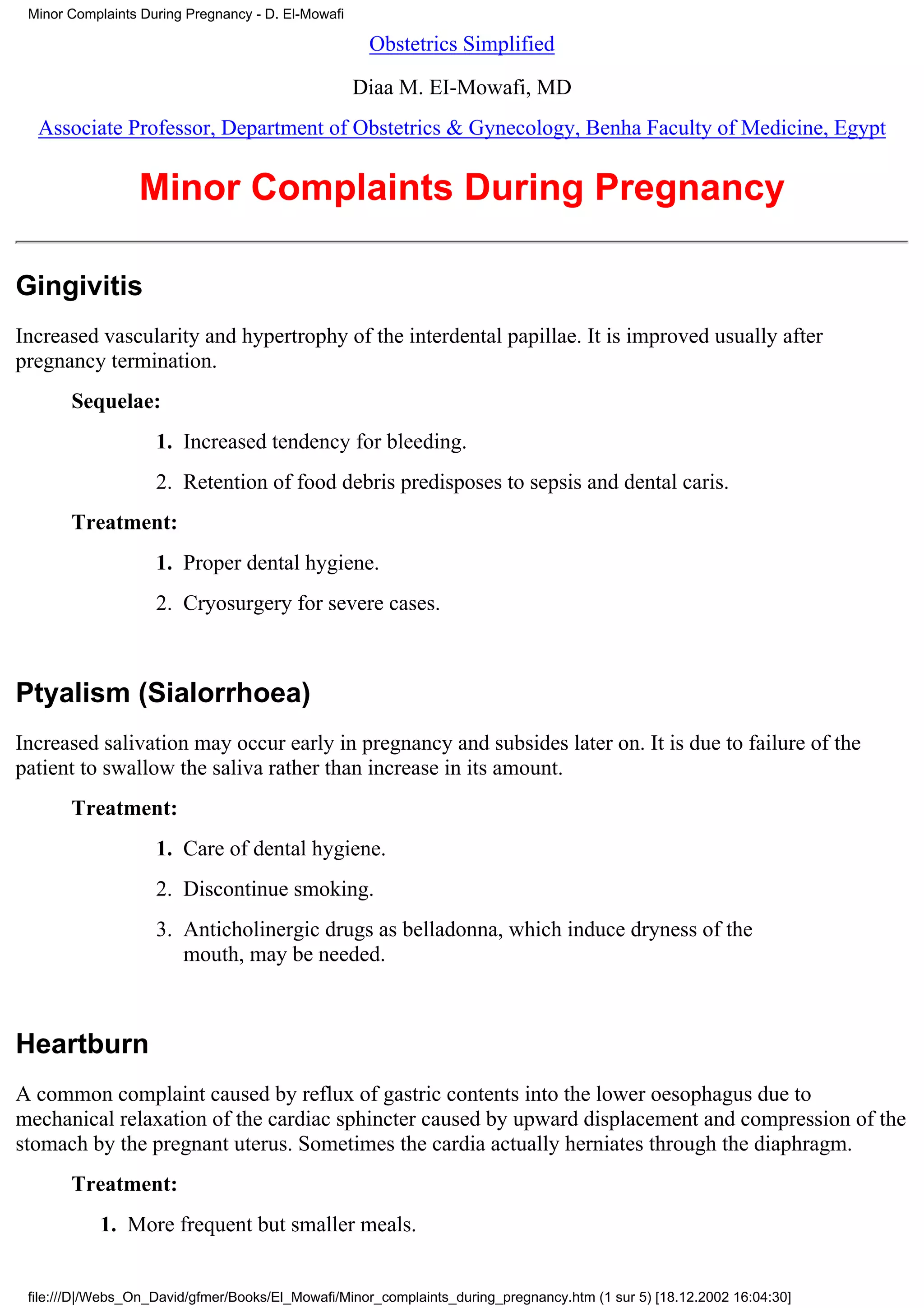 Minor Complaints During Pregnancy - D. El-Mowafi

                                                     Obstetrics Simplified

                                                    Diaa M. EI-Mowafi, MD
  Associate Professor, Department of Obstetrics & Gynecology, Benha Faculty of Medicine, Egypt


                 Minor Complaints During Pregnancy

Gingivitis
Increased vascularity and hypertrophy of the interdental papillae. It is improved usually after
pregnancy termination.
       Sequelae:
                    1. Increased tendency for bleeding.
                    2. Retention of food debris predisposes to sepsis and dental caris.
       Treatment:
                    1. Proper dental hygiene.
                    2. Cryosurgery for severe cases.



Ptyalism (Sialorrhoea)
Increased salivation may occur early in pregnancy and subsides later on. It is due to failure of the
patient to swallow the saliva rather than increase in its amount.
       Treatment:
                    1. Care of dental hygiene.
                    2. Discontinue smoking.
                    3. Anticholinergic drugs as belladonna, which induce dryness of the
                       mouth, may be needed.



Heartburn
A common complaint caused by reflux of gastric contents into the lower oesophagus due to
mechanical relaxation of the cardiac sphincter caused by upward displacement and compression of the
stomach by the pregnant uterus. Sometimes the cardia actually herniates through the diaphragm.
       Treatment:
           1. More frequent but smaller meals.


 file:///D|/Webs_On_David/gfmer/Books/El_Mowafi/Minor_complaints_during_pregnancy.htm (1 sur 5) [18.12.2002 16:04:30]
 