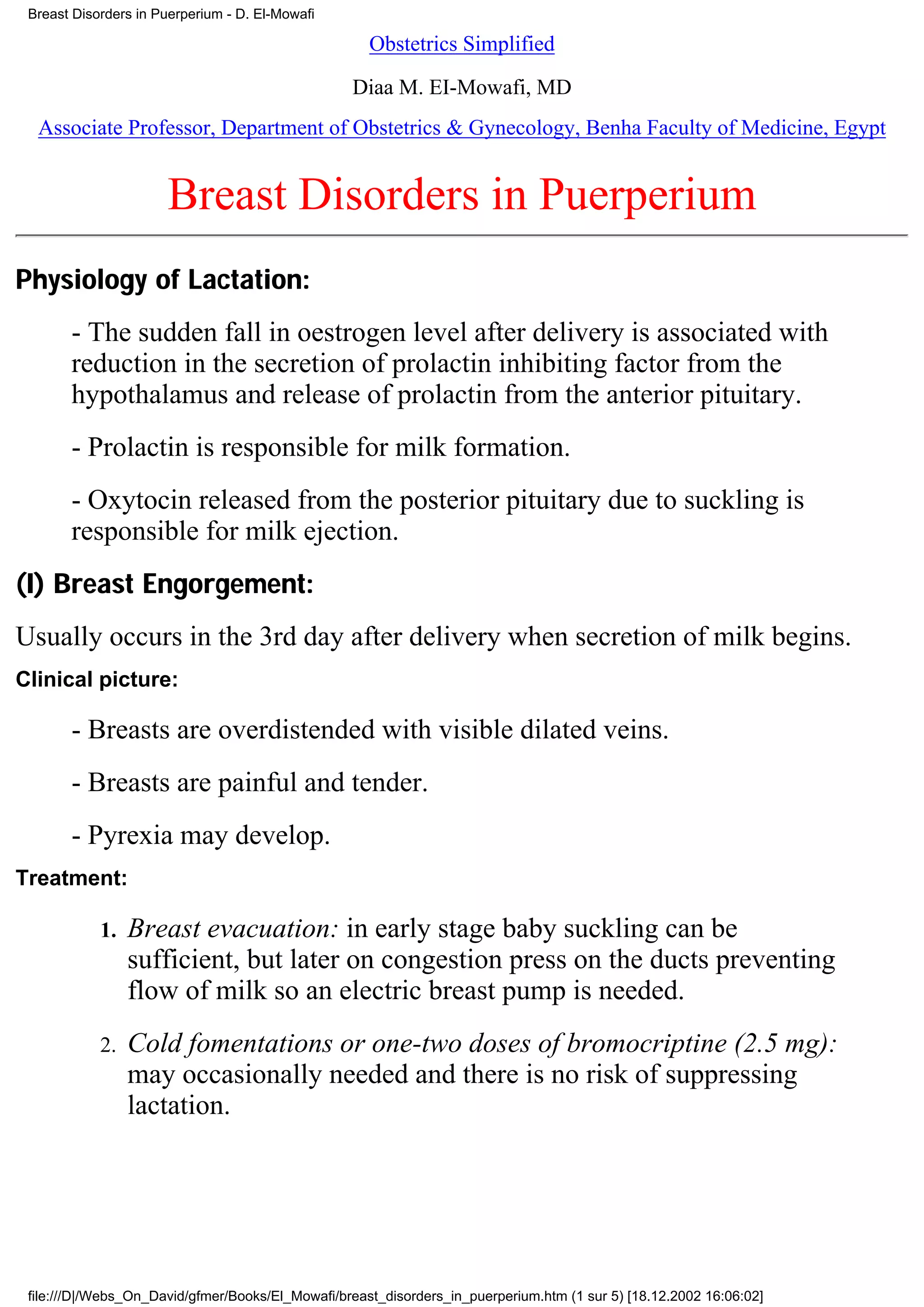 Breast Disorders in Puerperium - D. El-Mowafi

                                                     Obstetrics Simplified

                                                  Diaa M. EI-Mowafi, MD
  Associate Professor, Department of Obstetrics & Gynecology, Benha Faculty of Medicine, Egypt


                      Breast Disorders in Puerperium
Physiology of Lactation:
       - The sudden fall in oestrogen level after delivery is associated with
       reduction in the secretion of prolactin inhibiting factor from the
       hypothalamus and release of prolactin from the anterior pituitary.
       - Prolactin is responsible for milk formation.
       - Oxytocin released from the posterior pituitary due to suckling is
       responsible for milk ejection.
(I) Breast Engorgement:
Usually occurs in the 3rd day after delivery when secretion of milk begins.
Clinical picture:

       - Breasts are overdistended with visible dilated veins.
       - Breasts are painful and tender.
       - Pyrexia may develop.
Treatment:

            1.   Breast evacuation: in early stage baby suckling can be
                 sufficient, but later on congestion press on the ducts preventing
                 flow of milk so an electric breast pump is needed.
            2.   Cold fomentations or one-two doses of bromocriptine (2.5 mg):
                 may occasionally needed and there is no risk of suppressing
                 lactation.




 file:///D|/Webs_On_David/gfmer/Books/El_Mowafi/breast_disorders_in_puerperium.htm (1 sur 5) [18.12.2002 16:06:02]
 