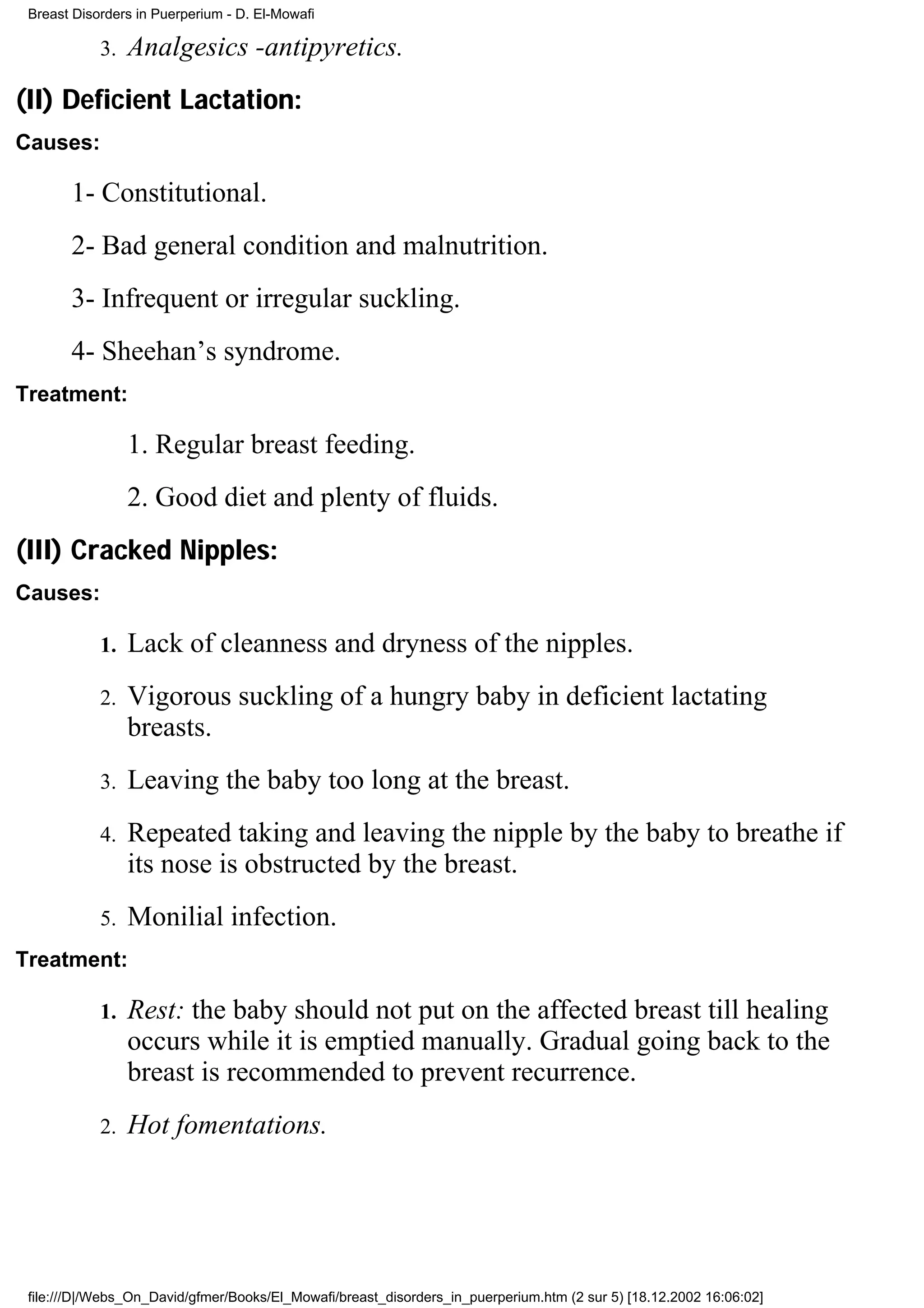 Breast Disorders in Puerperium - D. El-Mowafi

            3.   Analgesics -antipyretics.
(II) Deficient Lactation:
Causes:

       1- Constitutional.
       2- Bad general condition and malnutrition.
       3- Infrequent or irregular suckling.
       4- Sheehan’s syndrome.
Treatment:

                 1. Regular breast feeding.
                 2. Good diet and plenty of fluids.
(III) Cracked Nipples:
Causes:

            1.   Lack of cleanness and dryness of the nipples.
            2.   Vigorous suckling of a hungry baby in deficient lactating
                 breasts.
            3.   Leaving the baby too long at the breast.
            4.   Repeated taking and leaving the nipple by the baby to breathe if
                 its nose is obstructed by the breast.
            5.   Monilial infection.
Treatment:

            1.   Rest: the baby should not put on the affected breast till healing
                 occurs while it is emptied manually. Gradual going back to the
                 breast is recommended to prevent recurrence.
            2.   Hot fomentations.




 file:///D|/Webs_On_David/gfmer/Books/El_Mowafi/breast_disorders_in_puerperium.htm (2 sur 5) [18.12.2002 16:06:02]
 