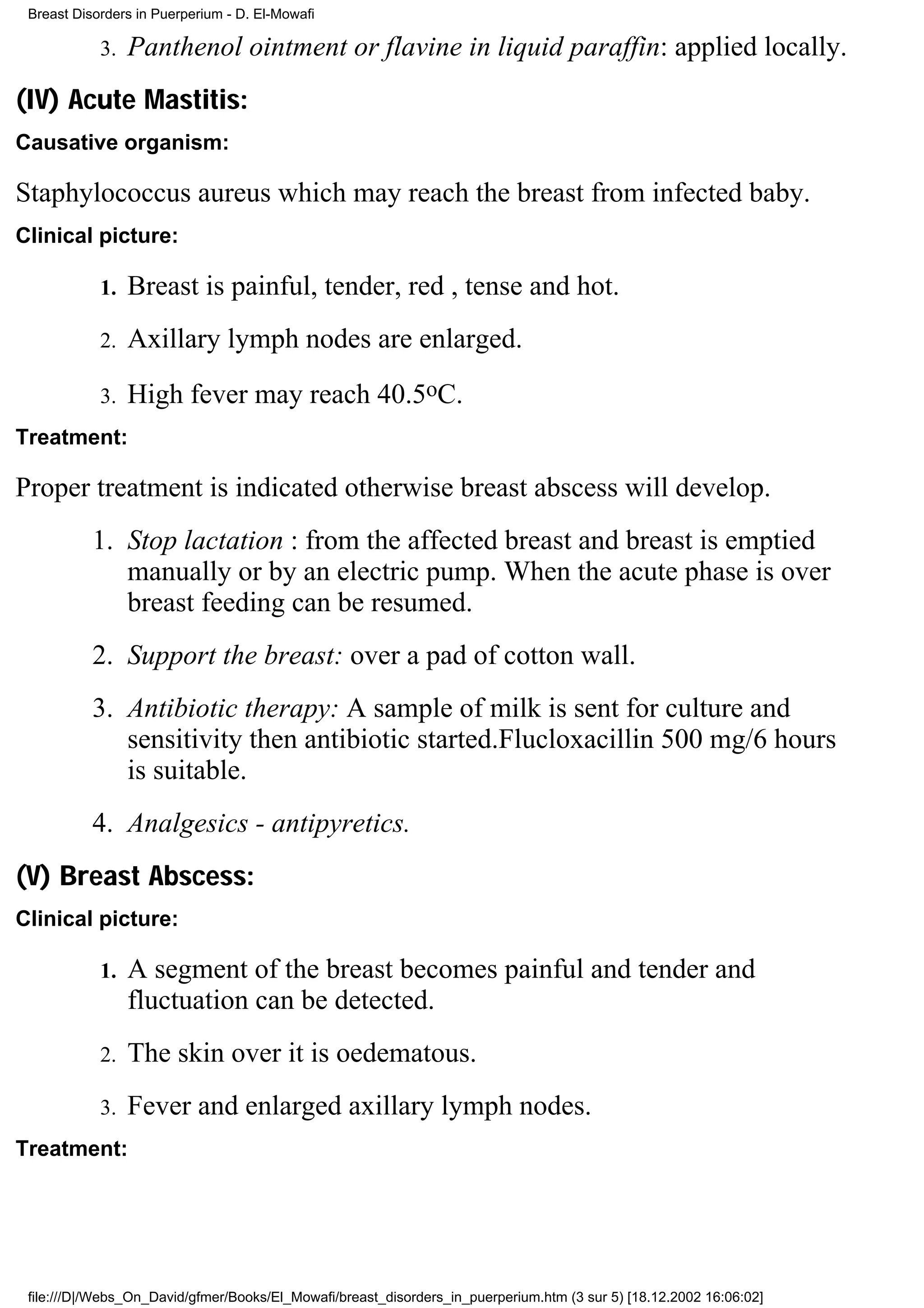 Breast Disorders in Puerperium - D. El-Mowafi

            3.   Panthenol ointment or flavine in liquid paraffin: applied locally.
(IV) Acute Mastitis:
Causative organism:

Staphylococcus aureus which may reach the breast from infected baby.
Clinical picture:

            1.   Breast is painful, tender, red , tense and hot.
            2.   Axillary lymph nodes are enlarged.
            3.   High fever may reach 40.5oC.
Treatment:

Proper treatment is indicated otherwise breast abscess will develop.
           1. Stop lactation : from the affected breast and breast is emptied
              manually or by an electric pump. When the acute phase is over
              breast feeding can be resumed.
           2. Support the breast: over a pad of cotton wall.
           3. Antibiotic therapy: A sample of milk is sent for culture and
              sensitivity then antibiotic started.Flucloxacillin 500 mg/6 hours
              is suitable.
           4. Analgesics - antipyretics.
(V) Breast Abscess:
Clinical picture:

            1.   A segment of the breast becomes painful and tender and
                 fluctuation can be detected.
            2.   The skin over it is oedematous.
            3.   Fever and enlarged axillary lymph nodes.
Treatment:




 file:///D|/Webs_On_David/gfmer/Books/El_Mowafi/breast_disorders_in_puerperium.htm (3 sur 5) [18.12.2002 16:06:02]
 
