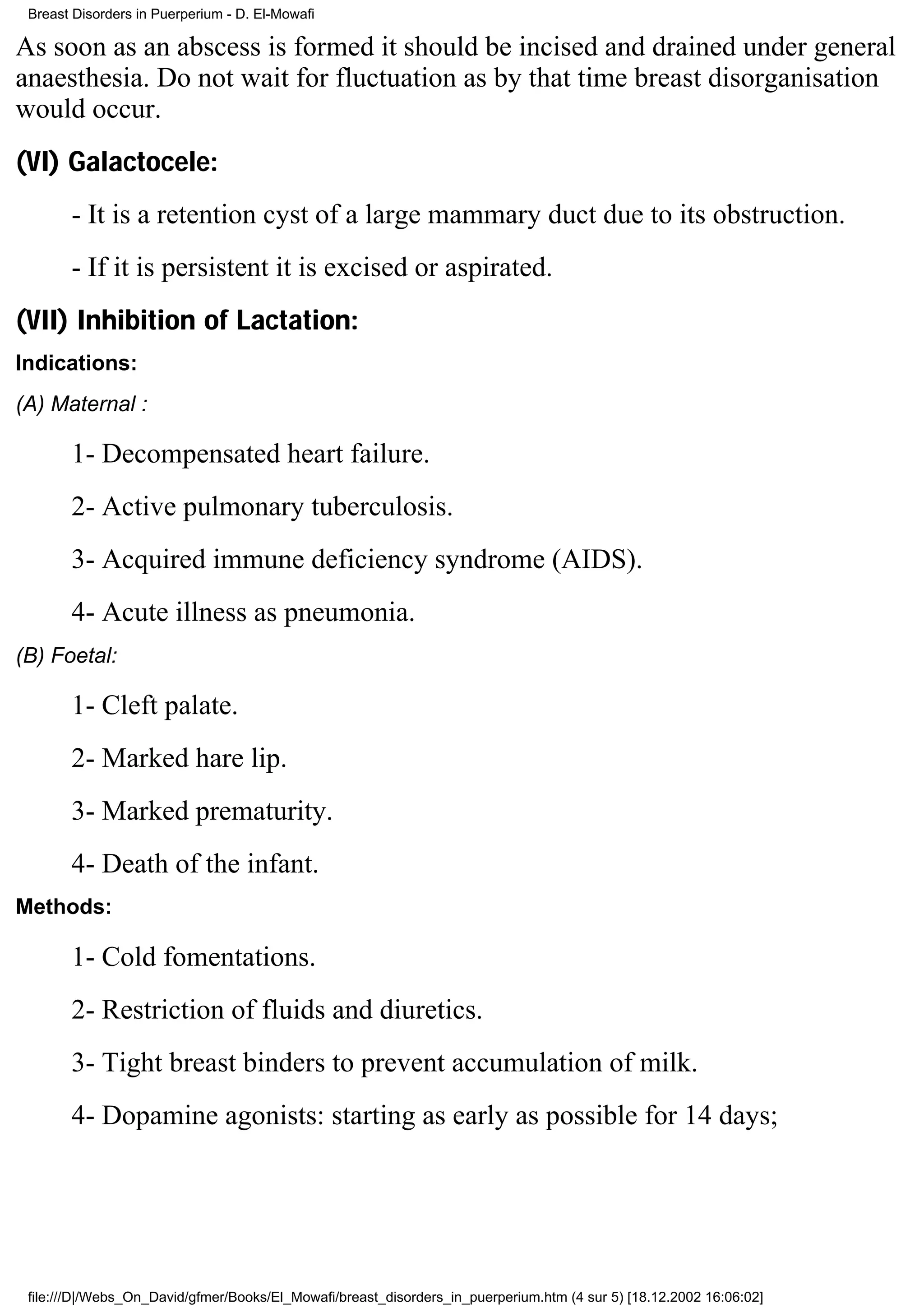Breast Disorders in Puerperium - D. El-Mowafi

As soon as an abscess is formed it should be incised and drained under general
anaesthesia. Do not wait for fluctuation as by that time breast disorganisation
would occur.
(VI) Galactocele:
       - It is a retention cyst of a large mammary duct due to its obstruction.
       - If it is persistent it is excised or aspirated.
(VII) Inhibition of Lactation:
Indications:
(A) Maternal :

       1- Decompensated heart failure.
       2- Active pulmonary tuberculosis.
       3- Acquired immune deficiency syndrome (AIDS).
       4- Acute illness as pneumonia.
(B) Foetal:

       1- Cleft palate.
       2- Marked hare lip.
       3- Marked prematurity.
       4- Death of the infant.
Methods:

       1- Cold fomentations.
       2- Restriction of fluids and diuretics.
       3- Tight breast binders to prevent accumulation of milk.
       4- Dopamine agonists: starting as early as possible for 14 days;




 file:///D|/Webs_On_David/gfmer/Books/El_Mowafi/breast_disorders_in_puerperium.htm (4 sur 5) [18.12.2002 16:06:02]
 