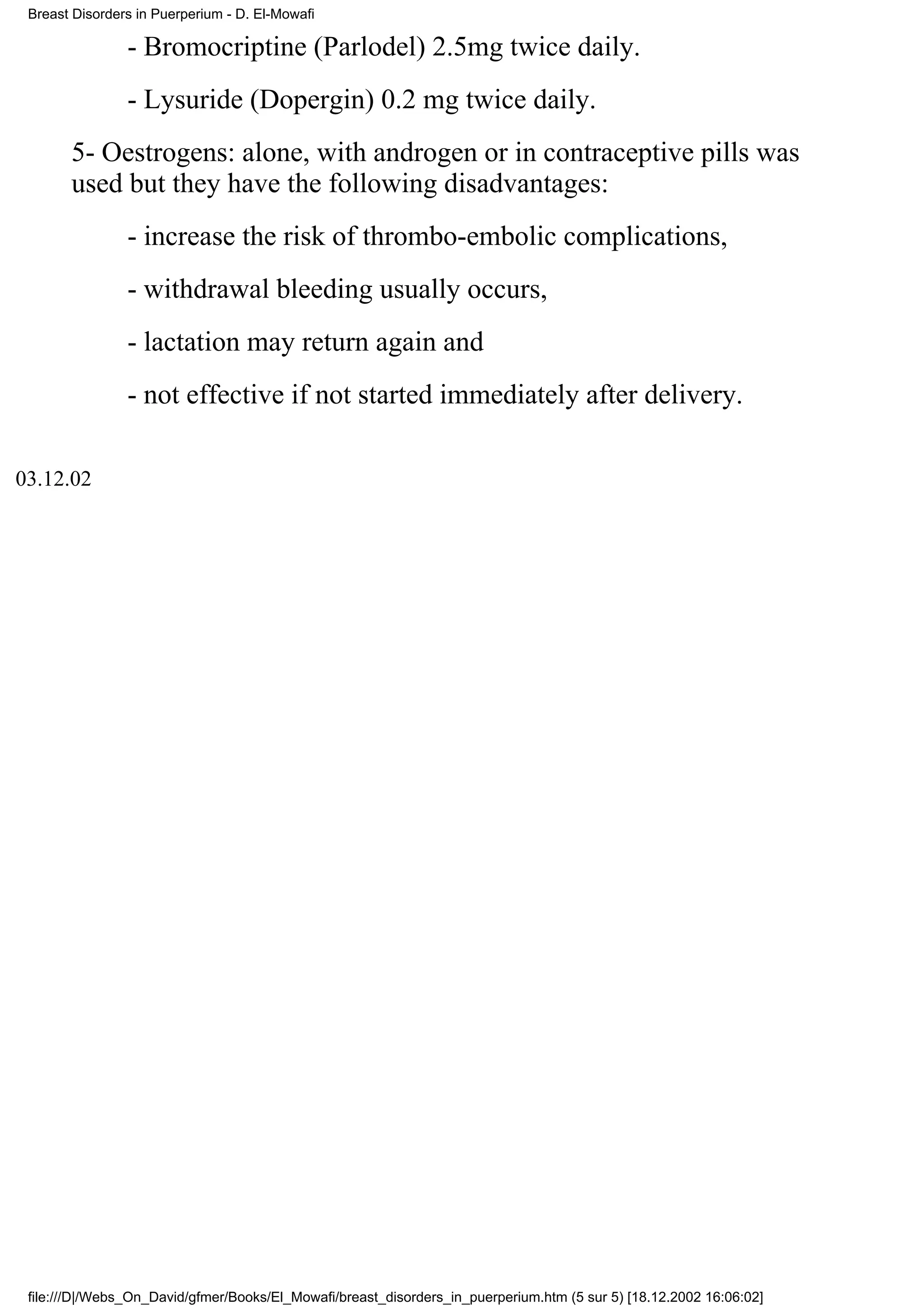 Breast Disorders in Puerperium - D. El-Mowafi

                - Bromocriptine (Parlodel) 2.5mg twice daily.
                - Lysuride (Dopergin) 0.2 mg twice daily.
       5- Oestrogens: alone, with androgen or in contraceptive pills was
       used but they have the following disadvantages:
                - increase the risk of thrombo-embolic complications,
                - withdrawal bleeding usually occurs,
                - lactation may return again and
                - not effective if not started immediately after delivery.

03.12.02




 file:///D|/Webs_On_David/gfmer/Books/El_Mowafi/breast_disorders_in_puerperium.htm (5 sur 5) [18.12.2002 16:06:02]
 