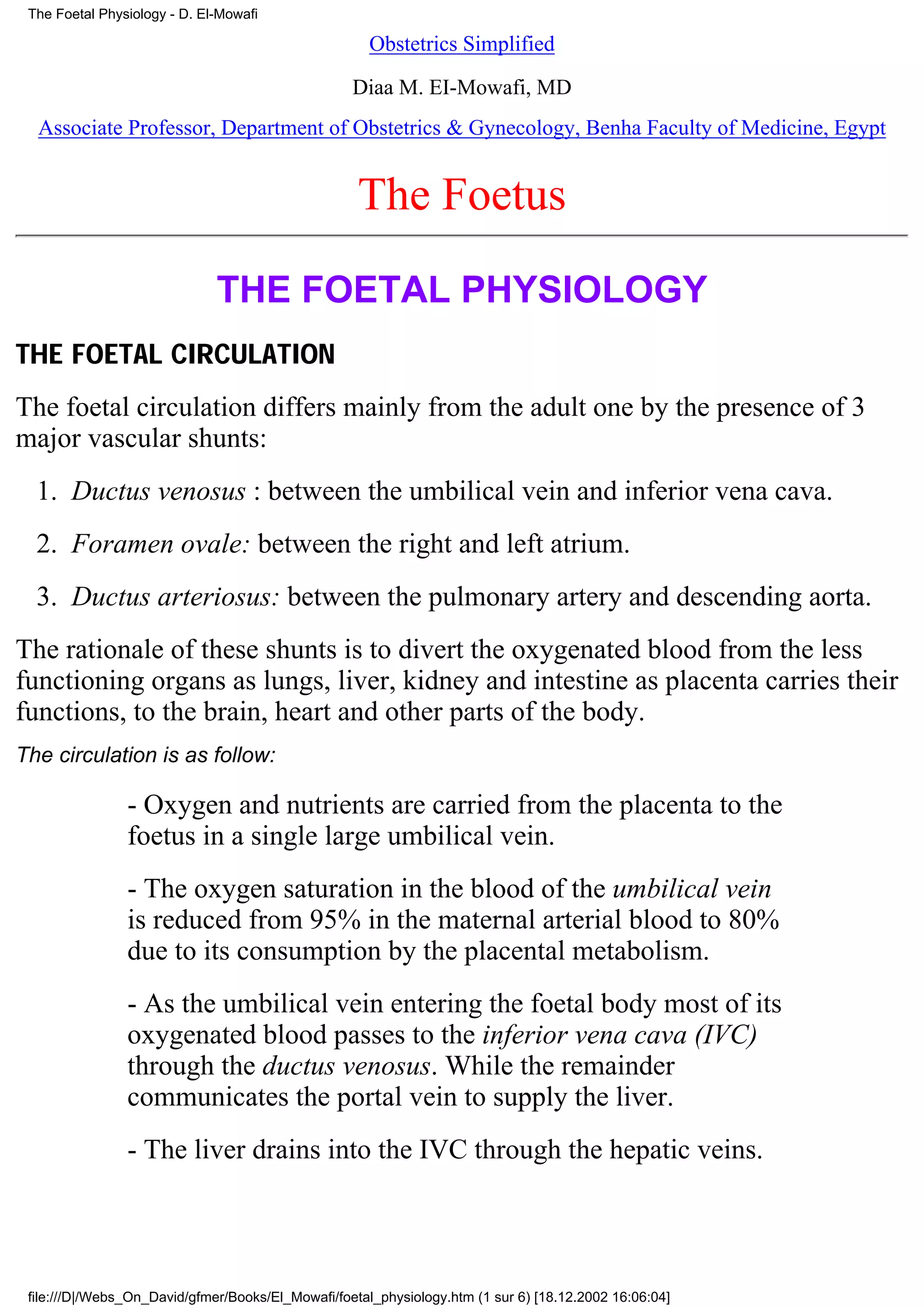 The Foetal Physiology - D. El-Mowafi

                                                      Obstetrics Simplified

                                                   Diaa M. EI-Mowafi, MD
  Associate Professor, Department of Obstetrics & Gynecology, Benha Faculty of Medicine, Egypt


                                                    The Foetus
                              THE FOETAL PHYSIOLOGY
THE FOETAL CIRCULATION
The foetal circulation differs mainly from the adult one by the presence of 3
major vascular shunts:
  1. Ductus venosus : between the umbilical vein and inferior vena cava.
  2. Foramen ovale: between the right and left atrium.
  3. Ductus arteriosus: between the pulmonary artery and descending aorta.
The rationale of these shunts is to divert the oxygenated blood from the less
functioning organs as lungs, liver, kidney and intestine as placenta carries their
functions, to the brain, heart and other parts of the body.
The circulation is as follow:

                - Oxygen and nutrients are carried from the placenta to the
                foetus in a single large umbilical vein.
                - The oxygen saturation in the blood of the umbilical vein
                is reduced from 95% in the maternal arterial blood to 80%
                due to its consumption by the placental metabolism.
                - As the umbilical vein entering the foetal body most of its
                oxygenated blood passes to the inferior vena cava (IVC)
                through the ductus venosus. While the remainder
                communicates the portal vein to supply the liver.
                - The liver drains into the IVC through the hepatic veins.




 file:///D|/Webs_On_David/gfmer/Books/El_Mowafi/foetal_physiology.htm (1 sur 6) [18.12.2002 16:06:04]
 