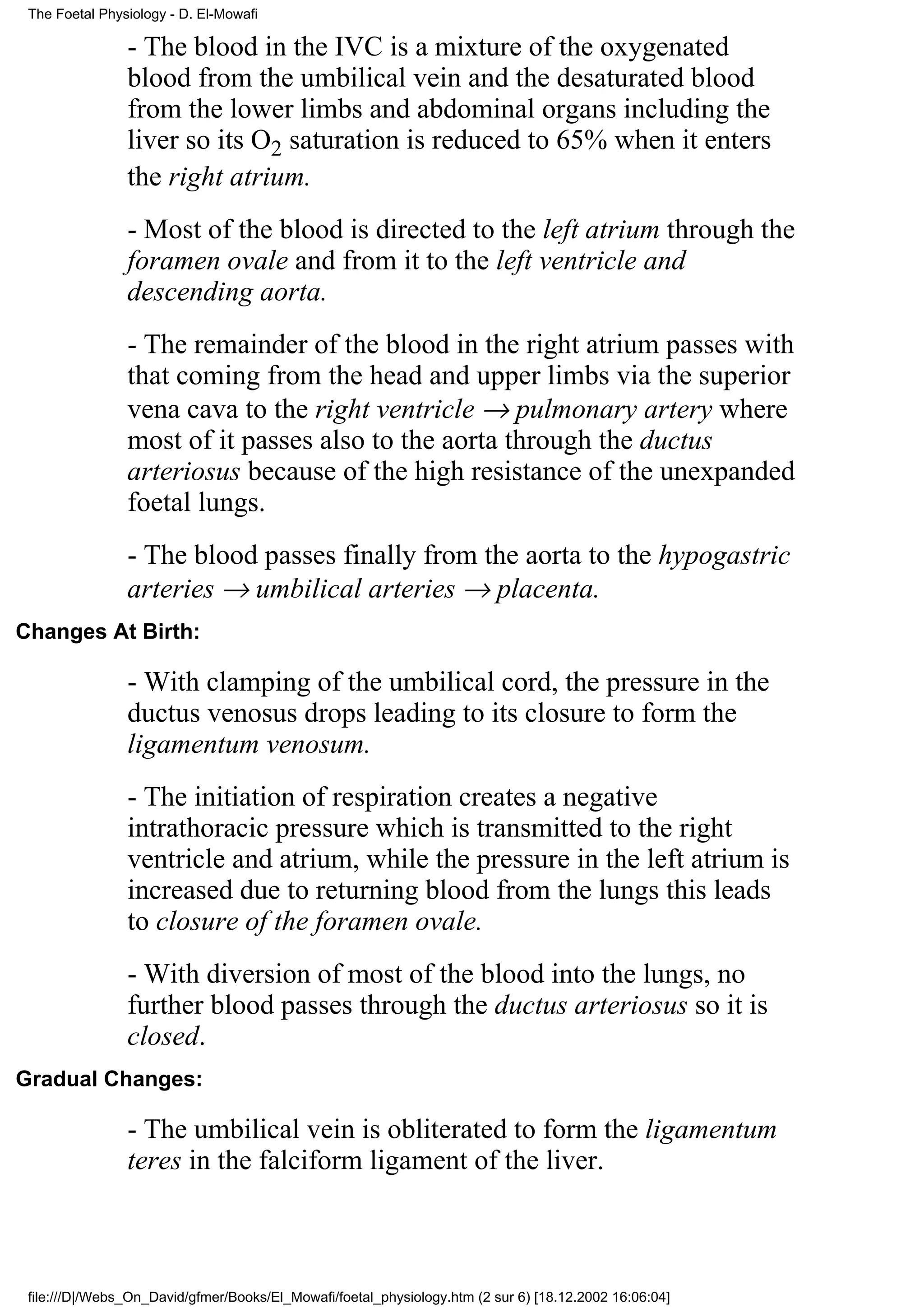 The Foetal Physiology - D. El-Mowafi

                - The blood in the IVC is a mixture of the oxygenated
                blood from the umbilical vein and the desaturated blood
                from the lower limbs and abdominal organs including the
                liver so its O2 saturation is reduced to 65% when it enters
                the right atrium.
                - Most of the blood is directed to the left atrium through the
                foramen ovale and from it to the left ventricle and
                descending aorta.
                - The remainder of the blood in the right atrium passes with
                that coming from the head and upper limbs via the superior
                vena cava to the right ventricle → pulmonary artery where
                most of it passes also to the aorta through the ductus
                arteriosus because of the high resistance of the unexpanded
                foetal lungs.
                - The blood passes finally from the aorta to the hypogastric
                arteries → umbilical arteries → placenta.
Changes At Birth:

                - With clamping of the umbilical cord, the pressure in the
                ductus venosus drops leading to its closure to form the
                ligamentum venosum.
                - The initiation of respiration creates a negative
                intrathoracic pressure which is transmitted to the right
                ventricle and atrium, while the pressure in the left atrium is
                increased due to returning blood from the lungs this leads
                to closure of the foramen ovale.
                - With diversion of most of the blood into the lungs, no
                further blood passes through the ductus arteriosus so it is
                closed.
Gradual Changes:

                - The umbilical vein is obliterated to form the ligamentum
                teres in the falciform ligament of the liver.



 file:///D|/Webs_On_David/gfmer/Books/El_Mowafi/foetal_physiology.htm (2 sur 6) [18.12.2002 16:06:04]
 