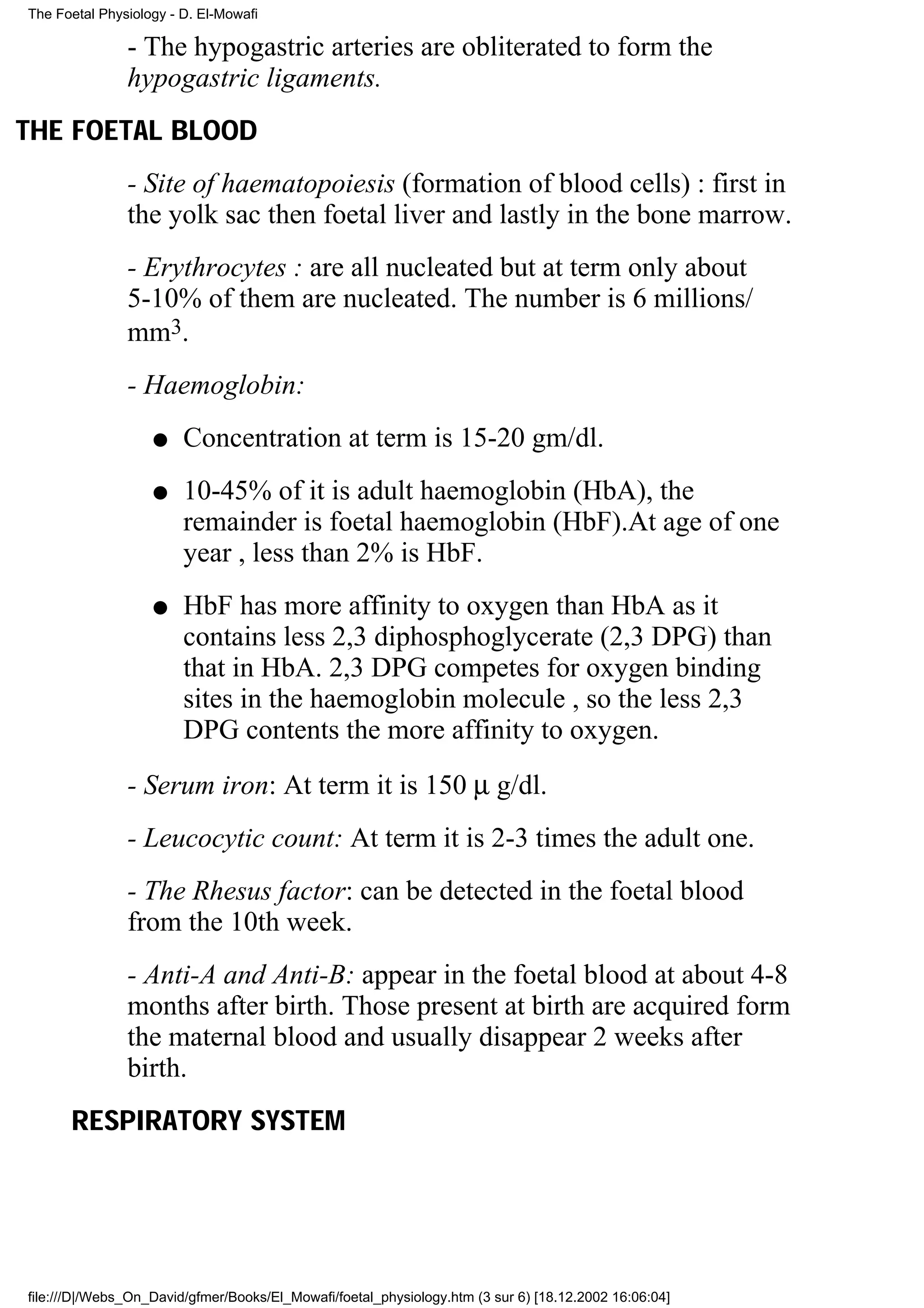 The Foetal Physiology - D. El-Mowafi

               - The hypogastric arteries are obliterated to form the
               hypogastric ligaments.
THE FOETAL BLOOD
               - Site of haematopoiesis (formation of blood cells) : first in
               the yolk sac then foetal liver and lastly in the bone marrow.
               - Erythrocytes : are all nucleated but at term only about
               5-10% of them are nucleated. The number is 6 millions/
               mm3.
               - Haemoglobin:
                   q    Concentration at term is 15-20 gm/dl.
                   q    10-45% of it is adult haemoglobin (HbA), the
                        remainder is foetal haemoglobin (HbF).At age of one
                        year , less than 2% is HbF.
                   q    HbF has more affinity to oxygen than HbA as it
                        contains less 2,3 diphosphoglycerate (2,3 DPG) than
                        that in HbA. 2,3 DPG competes for oxygen binding
                        sites in the haemoglobin molecule , so the less 2,3
                        DPG contents the more affinity to oxygen.
               - Serum iron: At term it is 150 µ g/dl.
               - Leucocytic count: At term it is 2-3 times the adult one.
               - The Rhesus factor: can be detected in the foetal blood
               from the 10th week.
               - Anti-A and Anti-B: appear in the foetal blood at about 4-8
               months after birth. Those present at birth are acquired form
               the maternal blood and usually disappear 2 weeks after
               birth.
      RESPIRATORY SYSTEM




file:///D|/Webs_On_David/gfmer/Books/El_Mowafi/foetal_physiology.htm (3 sur 6) [18.12.2002 16:06:04]
 