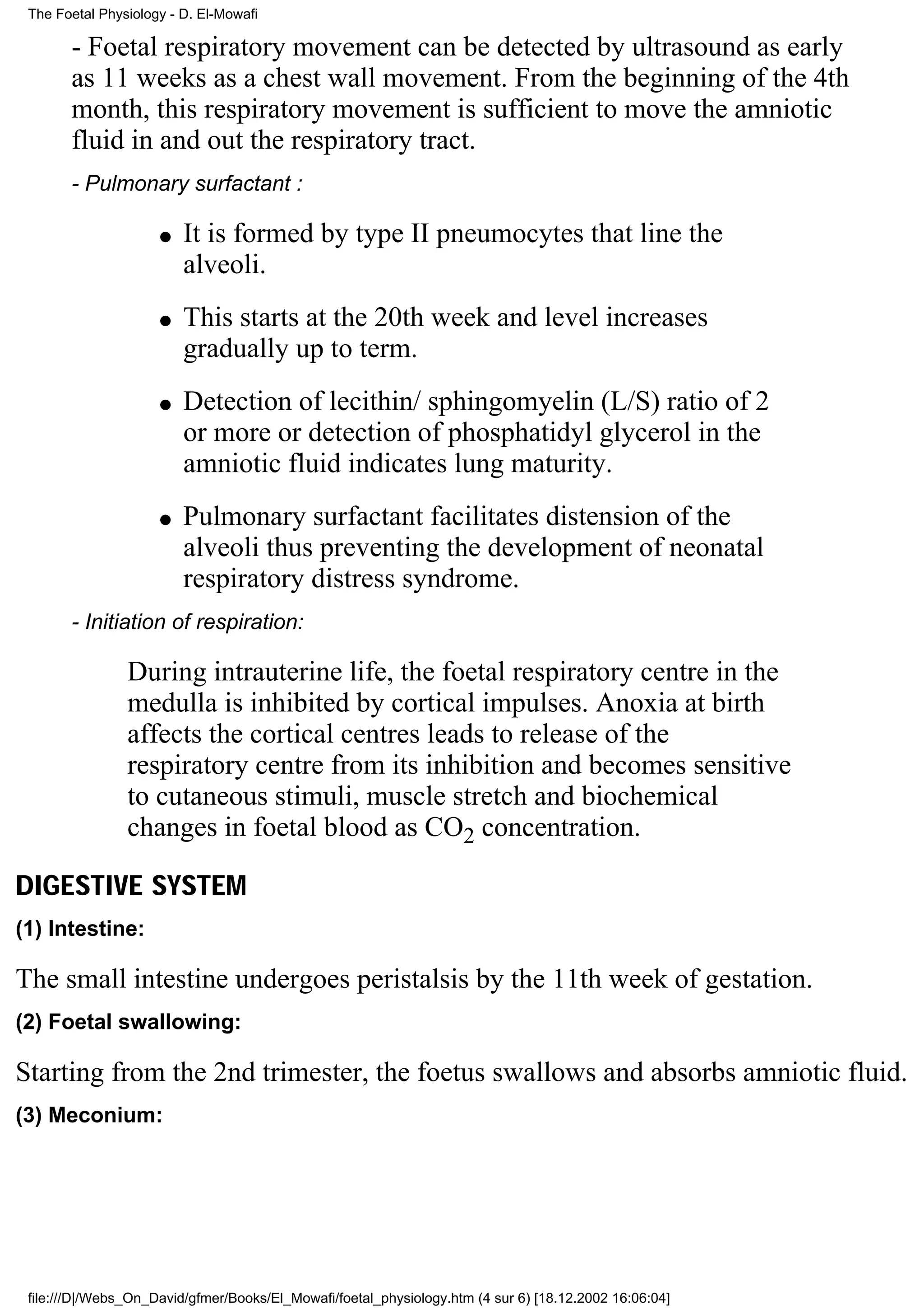 The Foetal Physiology - D. El-Mowafi

       - Foetal respiratory movement can be detected by ultrasound as early
       as 11 weeks as a chest wall movement. From the beginning of the 4th
       month, this respiratory movement is sufficient to move the amniotic
       fluid in and out the respiratory tract.
       - Pulmonary surfactant :

                     q   It is formed by type II pneumocytes that line the
                         alveoli.
                     q   This starts at the 20th week and level increases
                         gradually up to term.
                     q   Detection of lecithin/ sphingomyelin (L/S) ratio of 2
                         or more or detection of phosphatidyl glycerol in the
                         amniotic fluid indicates lung maturity.
                     q   Pulmonary surfactant facilitates distension of the
                         alveoli thus preventing the development of neonatal
                         respiratory distress syndrome.
       - Initiation of respiration:

                During intrauterine life, the foetal respiratory centre in the
                medulla is inhibited by cortical impulses. Anoxia at birth
                affects the cortical centres leads to release of the
                respiratory centre from its inhibition and becomes sensitive
                to cutaneous stimuli, muscle stretch and biochemical
                changes in foetal blood as CO2 concentration.

DIGESTIVE SYSTEM
(1) Intestine:

The small intestine undergoes peristalsis by the 11th week of gestation.
(2) Foetal swallowing:

Starting from the 2nd trimester, the foetus swallows and absorbs amniotic fluid.
(3) Meconium:




 file:///D|/Webs_On_David/gfmer/Books/El_Mowafi/foetal_physiology.htm (4 sur 6) [18.12.2002 16:06:04]
 