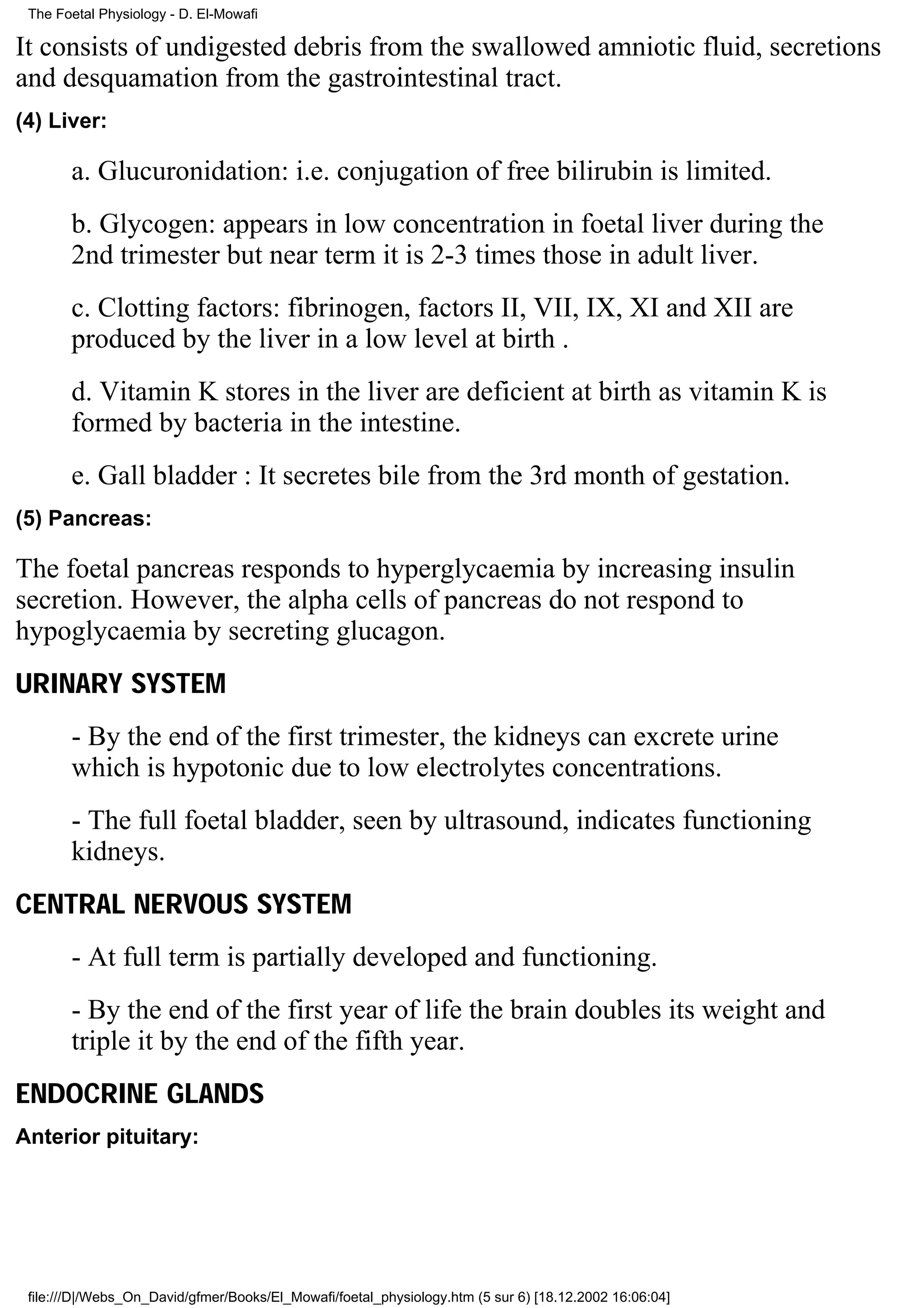 The Foetal Physiology - D. El-Mowafi

It consists of undigested debris from the swallowed amniotic fluid, secretions
and desquamation from the gastrointestinal tract.
(4) Liver:

       a. Glucuronidation: i.e. conjugation of free bilirubin is limited.
       b. Glycogen: appears in low concentration in foetal liver during the
       2nd trimester but near term it is 2-3 times those in adult liver.
       c. Clotting factors: fibrinogen, factors II, VII, IX, XI and XII are
       produced by the liver in a low level at birth .
       d. Vitamin K stores in the liver are deficient at birth as vitamin K is
       formed by bacteria in the intestine.
       e. Gall bladder : It secretes bile from the 3rd month of gestation.
(5) Pancreas:

The foetal pancreas responds to hyperglycaemia by increasing insulin
secretion. However, the alpha cells of pancreas do not respond to
hypoglycaemia by secreting glucagon.
URINARY SYSTEM
       - By the end of the first trimester, the kidneys can excrete urine
       which is hypotonic due to low electrolytes concentrations.
       - The full foetal bladder, seen by ultrasound, indicates functioning
       kidneys.
CENTRAL NERVOUS SYSTEM
       - At full term is partially developed and functioning.
       - By the end of the first year of life the brain doubles its weight and
       triple it by the end of the fifth year.
ENDOCRINE GLANDS
Anterior pituitary:




 file:///D|/Webs_On_David/gfmer/Books/El_Mowafi/foetal_physiology.htm (5 sur 6) [18.12.2002 16:06:04]
 