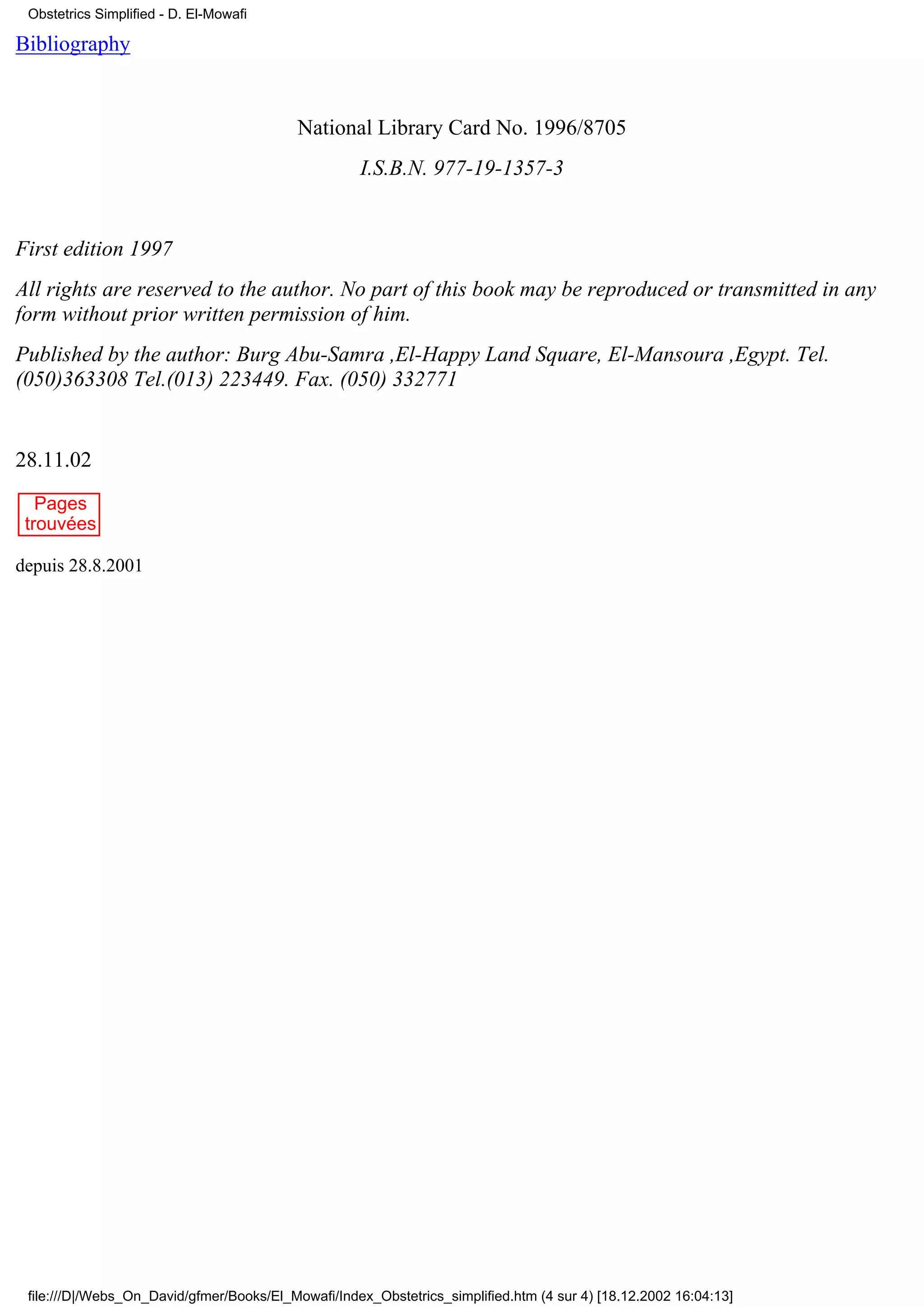 Obstetrics Simplified - D. El-Mowafi

Bibliography


                                           National Library Card No. 1996/8705
                                                    I.S.B.N. 977-19-1357-3


First edition 1997
All rights are reserved to the author. No part of this book may be reproduced or transmitted in any
form without prior written permission of him.
Published by the author: Burg Abu-Samra ,El-Happy Land Square, El-Mansoura ,Egypt. Tel.
(050)363308 Tel.(013) 223449. Fax. (050) 332771


28.11.02
   Pages
 trouvées

depuis 28.8.2001




 file:///D|/Webs_On_David/gfmer/Books/El_Mowafi/Index_Obstetrics_simplified.htm (4 sur 4) [18.12.2002 16:04:13]
 