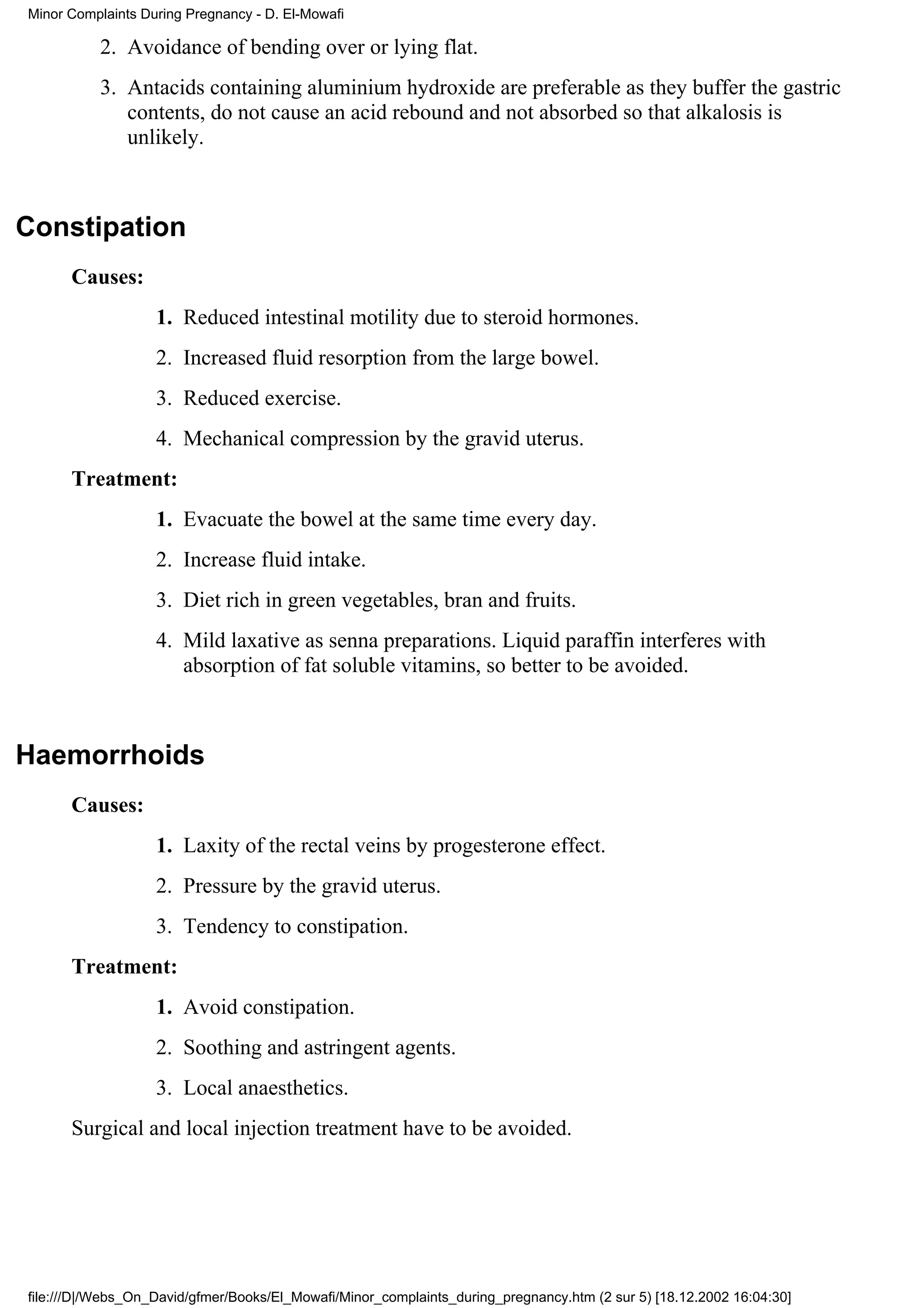 Minor Complaints During Pregnancy - D. El-Mowafi

          2. Avoidance of bending over or lying flat.
          3. Antacids containing aluminium hydroxide are preferable as they buffer the gastric
             contents, do not cause an acid rebound and not absorbed so that alkalosis is
             unlikely.



Constipation
      Causes:
                   1. Reduced intestinal motility due to steroid hormones.
                   2. Increased fluid resorption from the large bowel.
                   3. Reduced exercise.
                   4. Mechanical compression by the gravid uterus.
      Treatment:
                   1. Evacuate the bowel at the same time every day.
                   2. Increase fluid intake.
                   3. Diet rich in green vegetables, bran and fruits.
                   4. Mild laxative as senna preparations. Liquid paraffin interferes with
                      absorption of fat soluble vitamins, so better to be avoided.



Haemorrhoids
      Causes:
                   1. Laxity of the rectal veins by progesterone effect.
                   2. Pressure by the gravid uterus.
                   3. Tendency to constipation.
      Treatment:
                   1. Avoid constipation.
                   2. Soothing and astringent agents.
                   3. Local anaesthetics.
      Surgical and local injection treatment have to be avoided.




file:///D|/Webs_On_David/gfmer/Books/El_Mowafi/Minor_complaints_during_pregnancy.htm (2 sur 5) [18.12.2002 16:04:30]
 